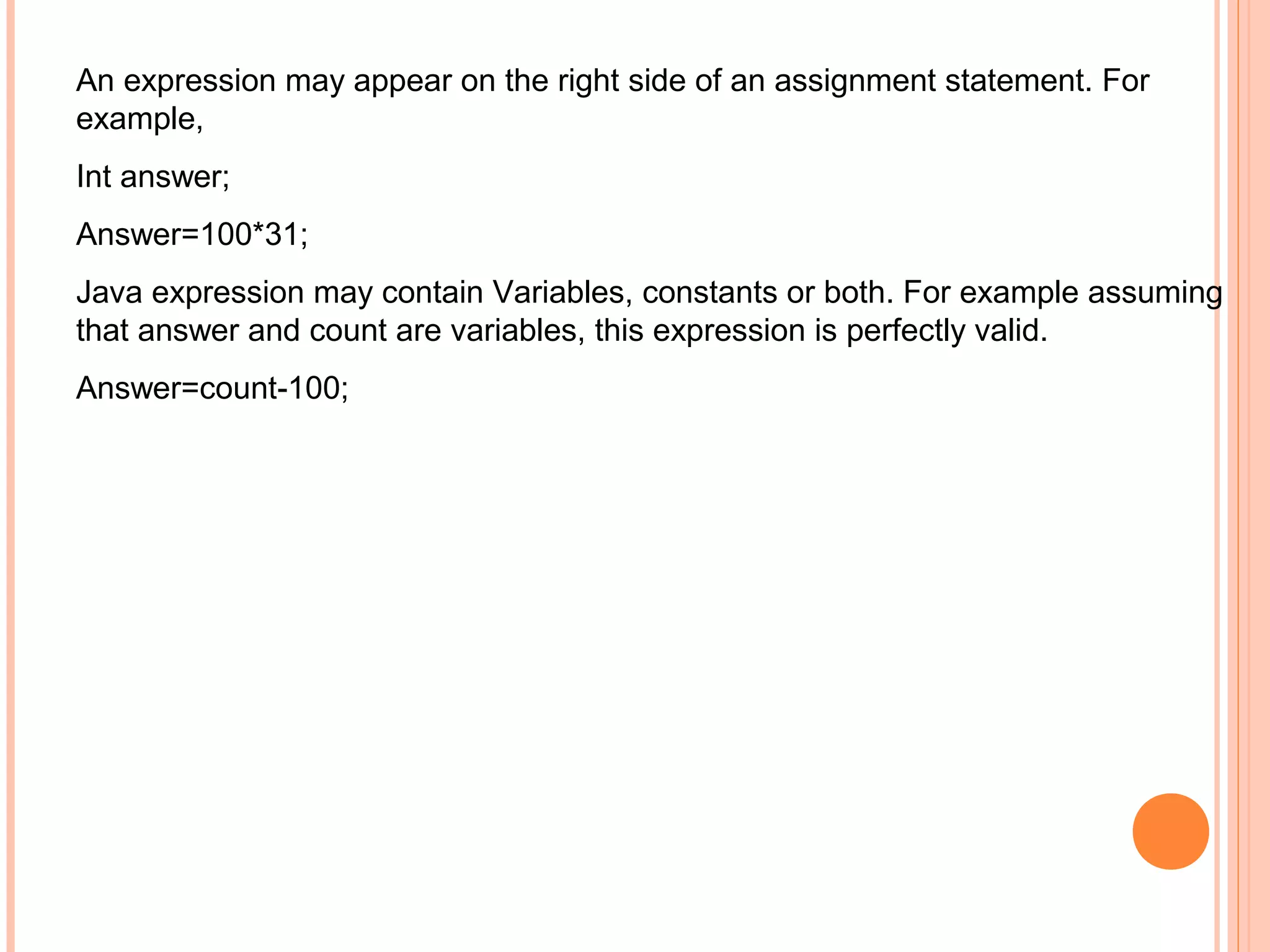 An expression may appear on the right side of an assignment statement. For
example,
Int answer;
Answer=100*31;
Java expression may contain Variables, constants or both. For example assuming
that answer and count are variables, this expression is perfectly valid.
Answer=count-100;

 
