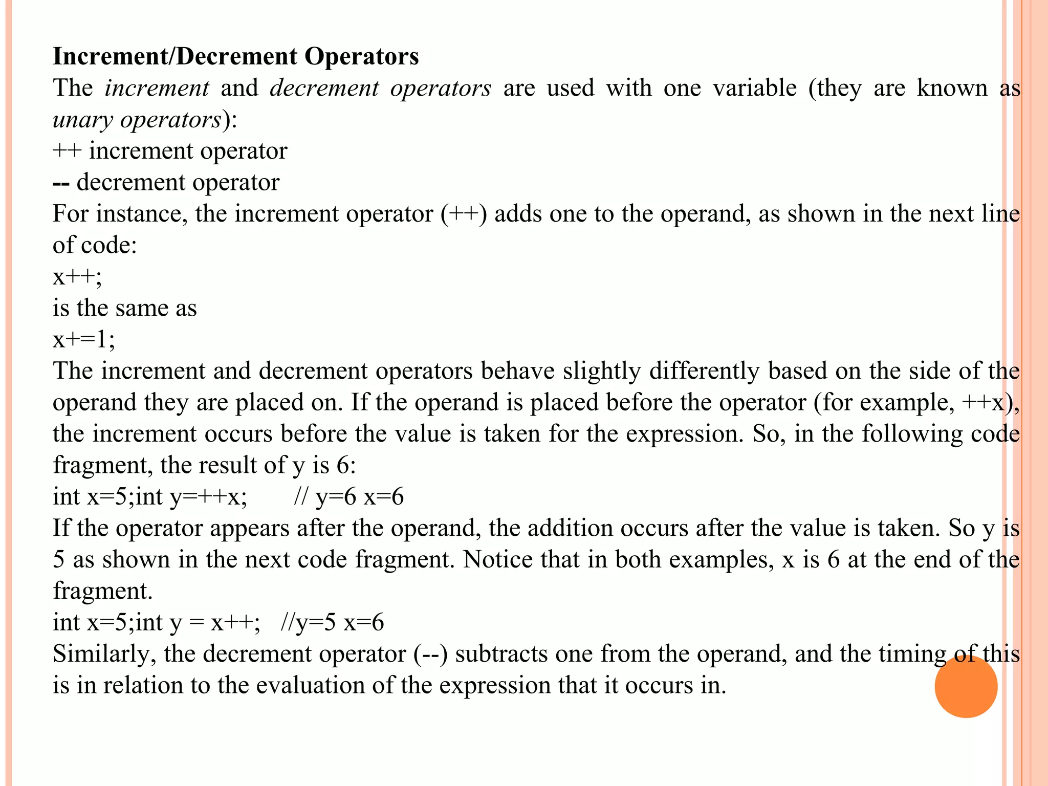 Increment/Decrement Operators
The increment and decrement operators are used with one variable (they are known as
unary operators):
++ increment operator
-- decrement operator
For instance, the increment operator (++) adds one to the operand, as shown in the next line
of code:
x++;
is the same as
x+=1;
The increment and decrement operators behave slightly differently based on the side of the
operand they are placed on. If the operand is placed before the operator (for example, ++x),
the increment occurs before the value is taken for the expression. So, in the following code
fragment, the result of y is 6:
int x=5;int y=++x;
// y=6 x=6
If the operator appears after the operand, the addition occurs after the value is taken. So y is
5 as shown in the next code fragment. Notice that in both examples, x is 6 at the end of the
fragment.
int x=5;int y = x++; //y=5 x=6
Similarly, the decrement operator (--) subtracts one from the operand, and the timing of this
is in relation to the evaluation of the expression that it occurs in.

 