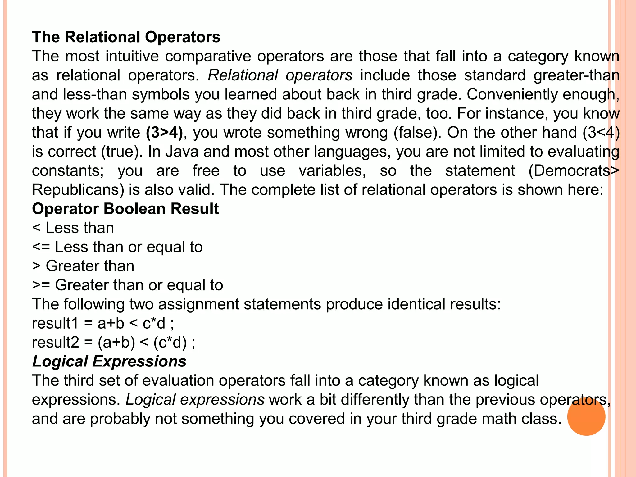 The Relational Operators
The most intuitive comparative operators are those that fall into a category known
as relational operators. Relational operators include those standard greater-than
and less-than symbols you learned about back in third grade. Conveniently enough,
they work the same way as they did back in third grade, too. For instance, you know
that if you write (3>4), you wrote something wrong (false). On the other hand (3<4)
is correct (true). In Java and most other languages, you are not limited to evaluating
constants; you are free to use variables, so the statement (Democrats>
Republicans) is also valid. The complete list of relational operators is shown here:
Operator Boolean Result
< Less than
<= Less than or equal to
> Greater than
>= Greater than or equal to
The following two assignment statements produce identical results:
result1 = a+b < c*d ;
result2 = (a+b) < (c*d) ;
Logical Expressions
The third set of evaluation operators fall into a category known as logical
expressions. Logical expressions work a bit differently than the previous operators,
and are probably not something you covered in your third grade math class.

 