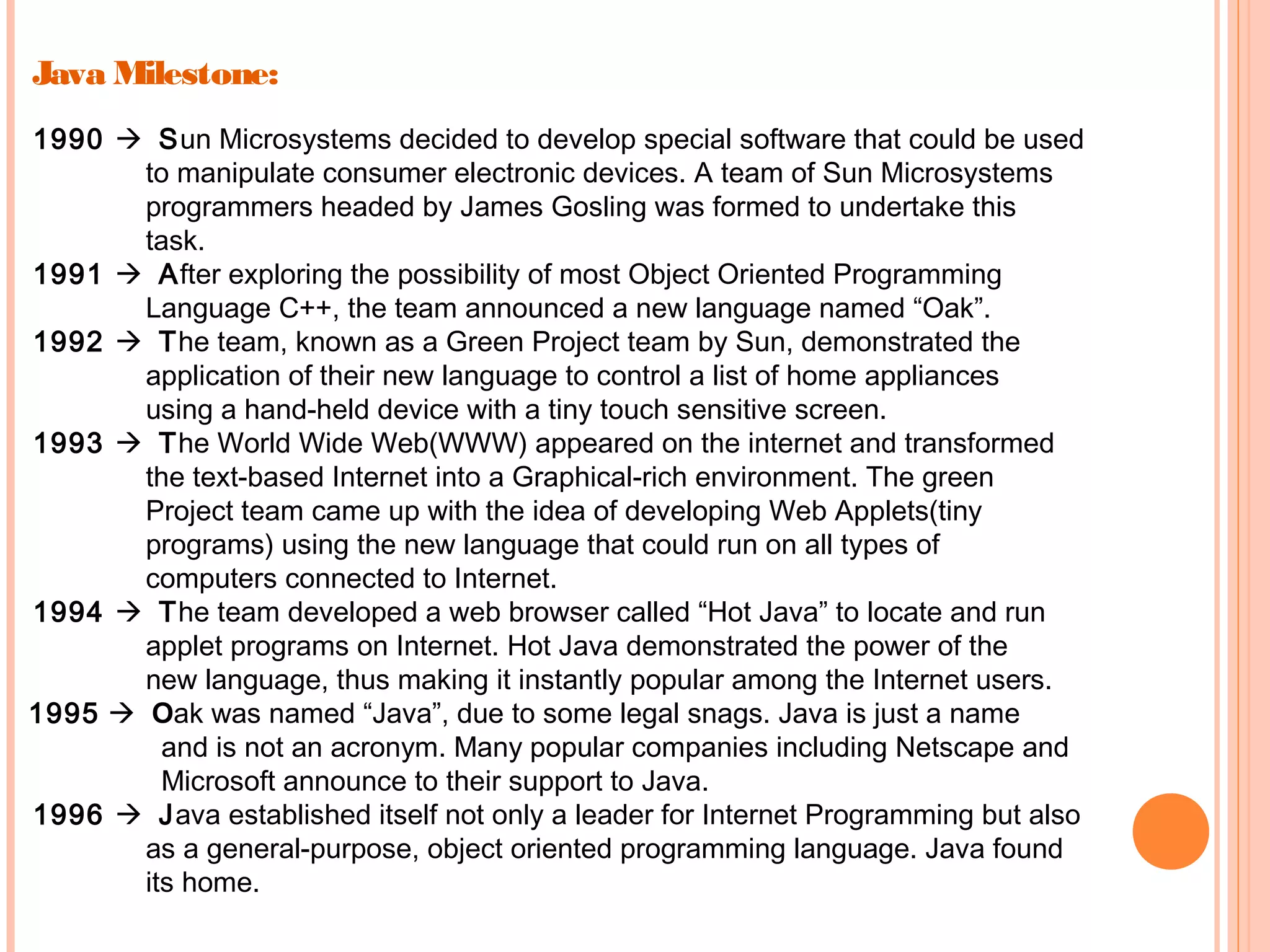 Java Milestone:
1990  Sun Microsystems decided to develop special software that could be used
to manipulate consumer electronic devices. A team of Sun Microsystems
programmers headed by James Gosling was formed to undertake this
task.
1991  After exploring the possibility of most Object Oriented Programming
Language C++, the team announced a new language named “Oak”.
1992  The team, known as a Green Project team by Sun, demonstrated the
application of their new language to control a list of home appliances
using a hand-held device with a tiny touch sensitive screen.
1993  The World Wide Web(WWW) appeared on the internet and transformed
the text-based Internet into a Graphical-rich environment. The green
Project team came up with the idea of developing Web Applets(tiny
programs) using the new language that could run on all types of
computers connected to Internet.
1994  The team developed a web browser called “Hot Java” to locate and run
applet programs on Internet. Hot Java demonstrated the power of the
new language, thus making it instantly popular among the Internet users.
1995  Oak was named “Java”, due to some legal snags. Java is just a name
and is not an acronym. Many popular companies including Netscape and
Microsoft announce to their support to Java.
1996  Java established itself not only a leader for Internet Programming but also
as a general-purpose, object oriented programming language. Java found
its home.

 