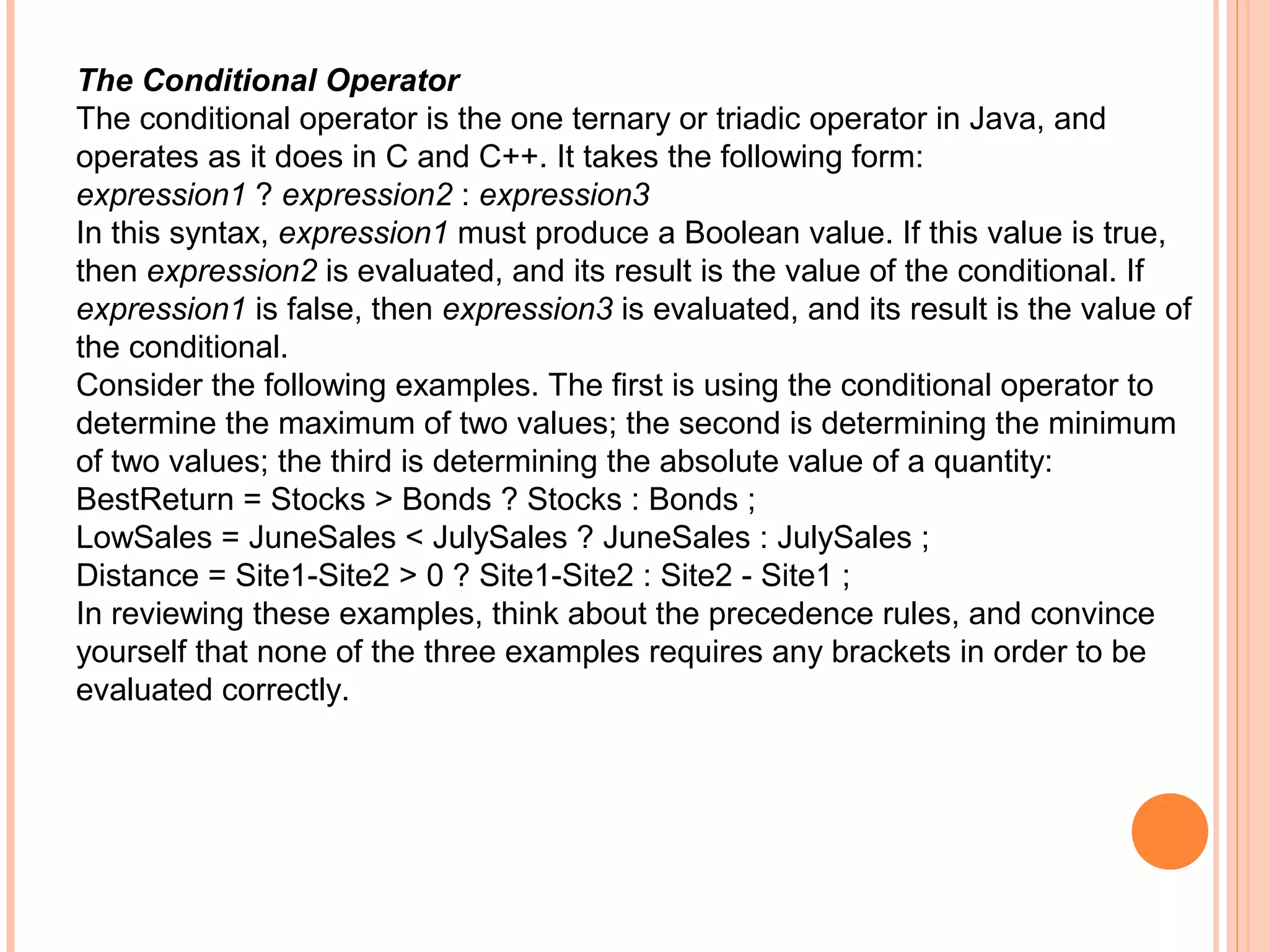 The Conditional Operator
The conditional operator is the one ternary or triadic operator in Java, and
operates as it does in C and C++. It takes the following form:
expression1 ? expression2 : expression3
In this syntax, expression1 must produce a Boolean value. If this value is true,
then expression2 is evaluated, and its result is the value of the conditional. If
expression1 is false, then expression3 is evaluated, and its result is the value of
the conditional.
Consider the following examples. The first is using the conditional operator to
determine the maximum of two values; the second is determining the minimum
of two values; the third is determining the absolute value of a quantity:
BestReturn = Stocks > Bonds ? Stocks : Bonds ;
LowSales = JuneSales < JulySales ? JuneSales : JulySales ;
Distance = Site1-Site2 > 0 ? Site1-Site2 : Site2 - Site1 ;
In reviewing these examples, think about the precedence rules, and convince
yourself that none of the three examples requires any brackets in order to be
evaluated correctly.

 