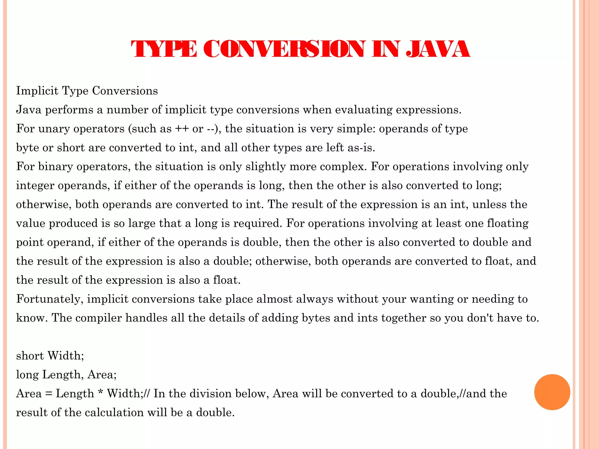TYPE CONVERSION IN JAVA
Implicit Type Conversions
Java performs a number of implicit type conversions when evaluating expressions.
For unary operators (such as ++ or --), the situation is very simple: operands of type
byte or short are converted to int, and all other types are left as-is.
For binary operators, the situation is only slightly more complex. For operations involving only
integer operands, if either of the operands is long, then the other is also converted to long;
otherwise, both operands are converted to int. The result of the expression is an int, unless the
value produced is so large that a long is required. For operations involving at least one floating
point operand, if either of the operands is double, then the other is also converted to double and
the result of the expression is also a double; otherwise, both operands are converted to float, and
the result of the expression is also a float.
Fortunately, implicit conversions take place almost always without your wanting or needing to
know. The compiler handles all the details of adding bytes and ints together so you don't have to.
short Width;
long Length, Area;
Area = Length * Width;// In the division below, Area will be converted to a double,//and the
result of the calculation will be a double.

 