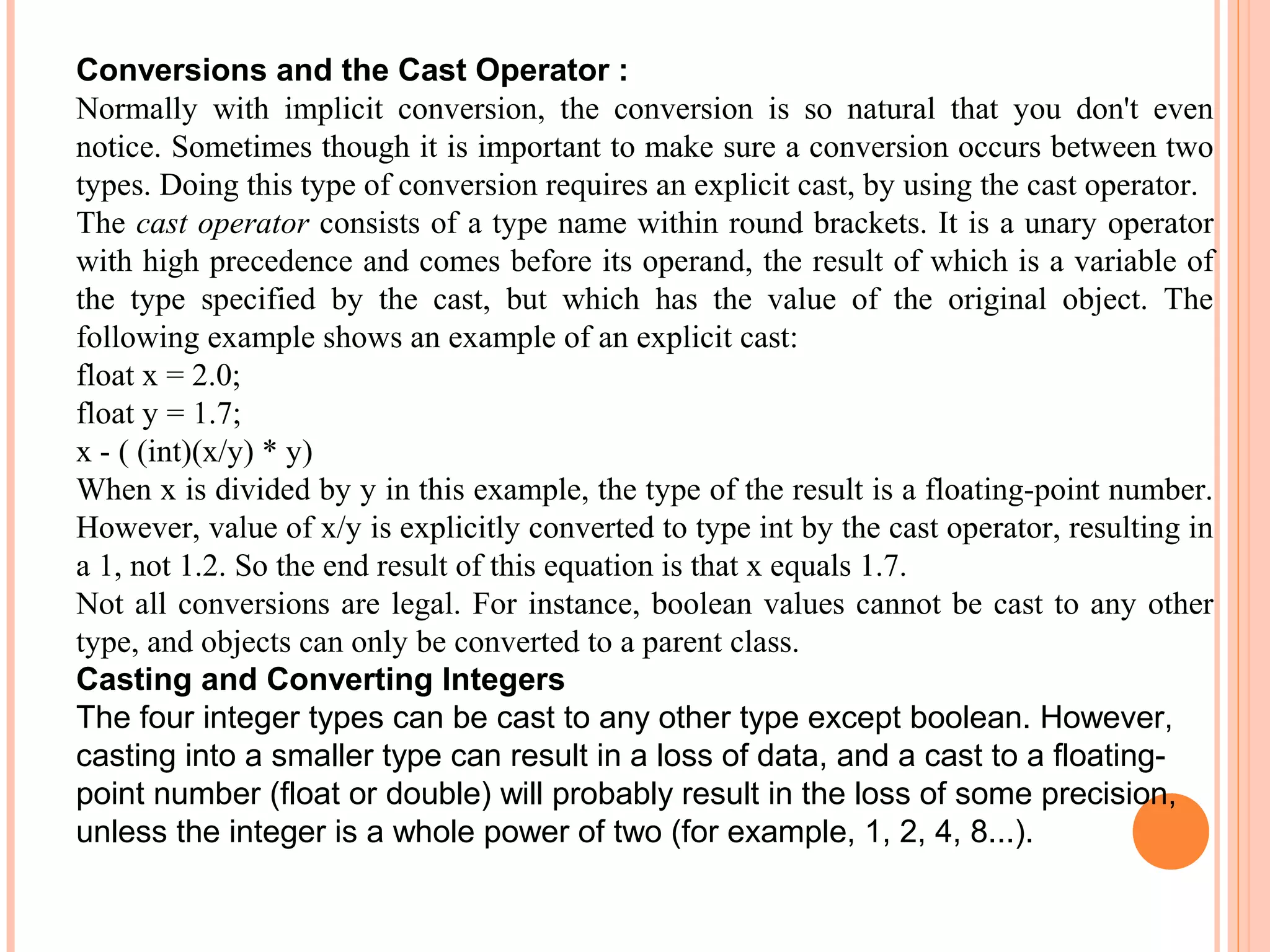 Conversions and the Cast Operator :
Normally with implicit conversion, the conversion is so natural that you don't even
notice. Sometimes though it is important to make sure a conversion occurs between two
types. Doing this type of conversion requires an explicit cast, by using the cast operator.
The cast operator consists of a type name within round brackets. It is a unary operator
with high precedence and comes before its operand, the result of which is a variable of
the type specified by the cast, but which has the value of the original object. The
following example shows an example of an explicit cast:
float x = 2.0;
float y = 1.7;
x - ( (int)(x/y) * y)
When x is divided by y in this example, the type of the result is a floating-point number.
However, value of x/y is explicitly converted to type int by the cast operator, resulting in
a 1, not 1.2. So the end result of this equation is that x equals 1.7.
Not all conversions are legal. For instance, boolean values cannot be cast to any other
type, and objects can only be converted to a parent class.
Casting and Converting Integers
The four integer types can be cast to any other type except boolean. However,
casting into a smaller type can result in a loss of data, and a cast to a floatingpoint number (float or double) will probably result in the loss of some precision,
unless the integer is a whole power of two (for example, 1, 2, 4, 8...).

 