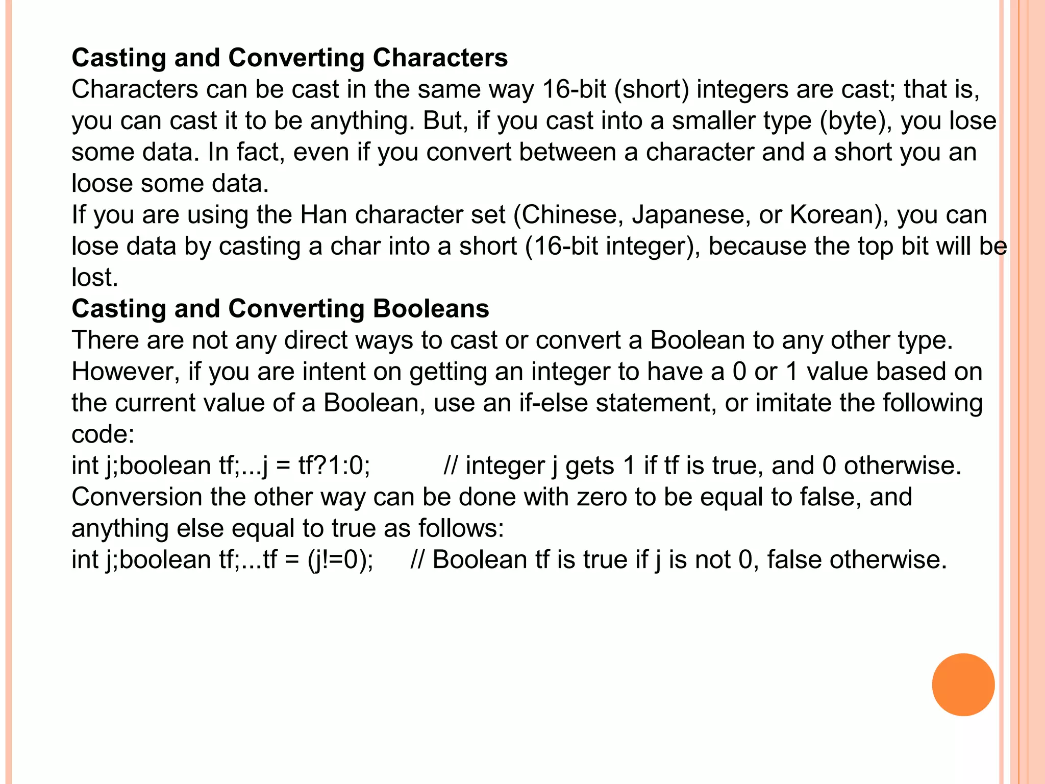 Casting and Converting Characters
Characters can be cast in the same way 16-bit (short) integers are cast; that is,
you can cast it to be anything. But, if you cast into a smaller type (byte), you lose
some data. In fact, even if you convert between a character and a short you an
loose some data.
If you are using the Han character set (Chinese, Japanese, or Korean), you can
lose data by casting a char into a short (16-bit integer), because the top bit will be
lost.
Casting and Converting Booleans
There are not any direct ways to cast or convert a Boolean to any other type.
However, if you are intent on getting an integer to have a 0 or 1 value based on
the current value of a Boolean, use an if-else statement, or imitate the following
code:
int j;boolean tf;...j = tf?1:0;
// integer j gets 1 if tf is true, and 0 otherwise.
Conversion the other way can be done with zero to be equal to false, and
anything else equal to true as follows:
int j;boolean tf;...tf = (j!=0); // Boolean tf is true if j is not 0, false otherwise.

 