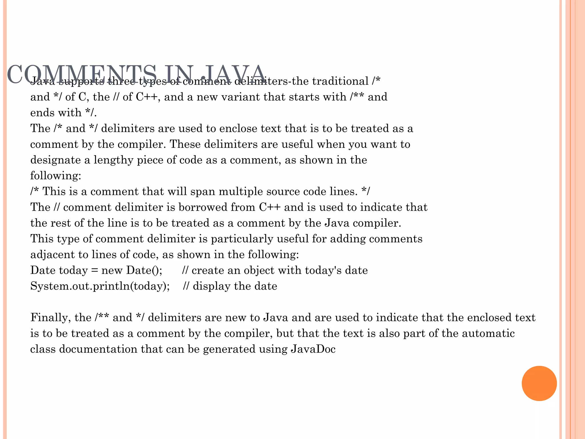 COMMENTS IN JAVA
Java supports three types of comment delimiters-the traditional /*
and */ of C, the // of C++, and a new variant that starts with /** and
ends with */.
The /* and */ delimiters are used to enclose text that is to be treated as a
comment by the compiler. These delimiters are useful when you want to
designate a lengthy piece of code as a comment, as shown in the
following:
/* This is a comment that will span multiple source code lines. */
The // comment delimiter is borrowed from C++ and is used to indicate that
the rest of the line is to be treated as a comment by the Java compiler.
This type of comment delimiter is particularly useful for adding comments
adjacent to lines of code, as shown in the following:
Date today = new Date();      // create an object with today's date
System.out.println(today);    // display the date
Finally, the /** and */ delimiters are new to Java and are used to indicate that the enclosed text
is to be treated as a comment by the compiler, but that the text is also part of the automatic
class documentation that can be generated using JavaDoc

 