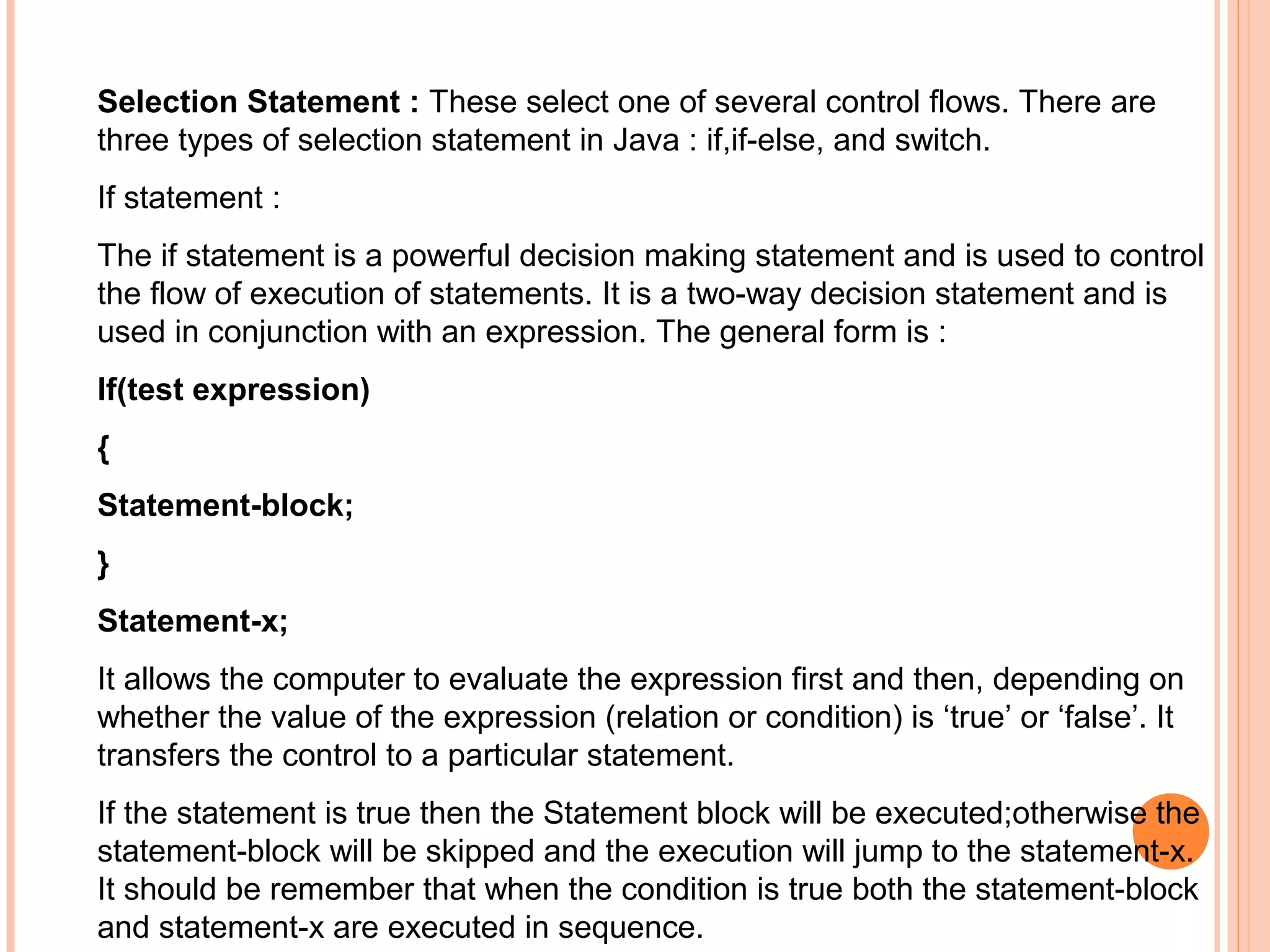 Selection Statement : These select one of several control flows. There are
three types of selection statement in Java : if,if-else, and switch.
If statement :
The if statement is a powerful decision making statement and is used to control
the flow of execution of statements. It is a two-way decision statement and is
used in conjunction with an expression. The general form is :
If(test expression)
{
Statement-block;
}
Statement-x;
It allows the computer to evaluate the expression first and then, depending on
whether the value of the expression (relation or condition) is ‘true’ or ‘false’. It
transfers the control to a particular statement.
If the statement is true then the Statement block will be executed;otherwise the
statement-block will be skipped and the execution will jump to the statement-x.
It should be remember that when the condition is true both the statement-block
and statement-x are executed in sequence.

 