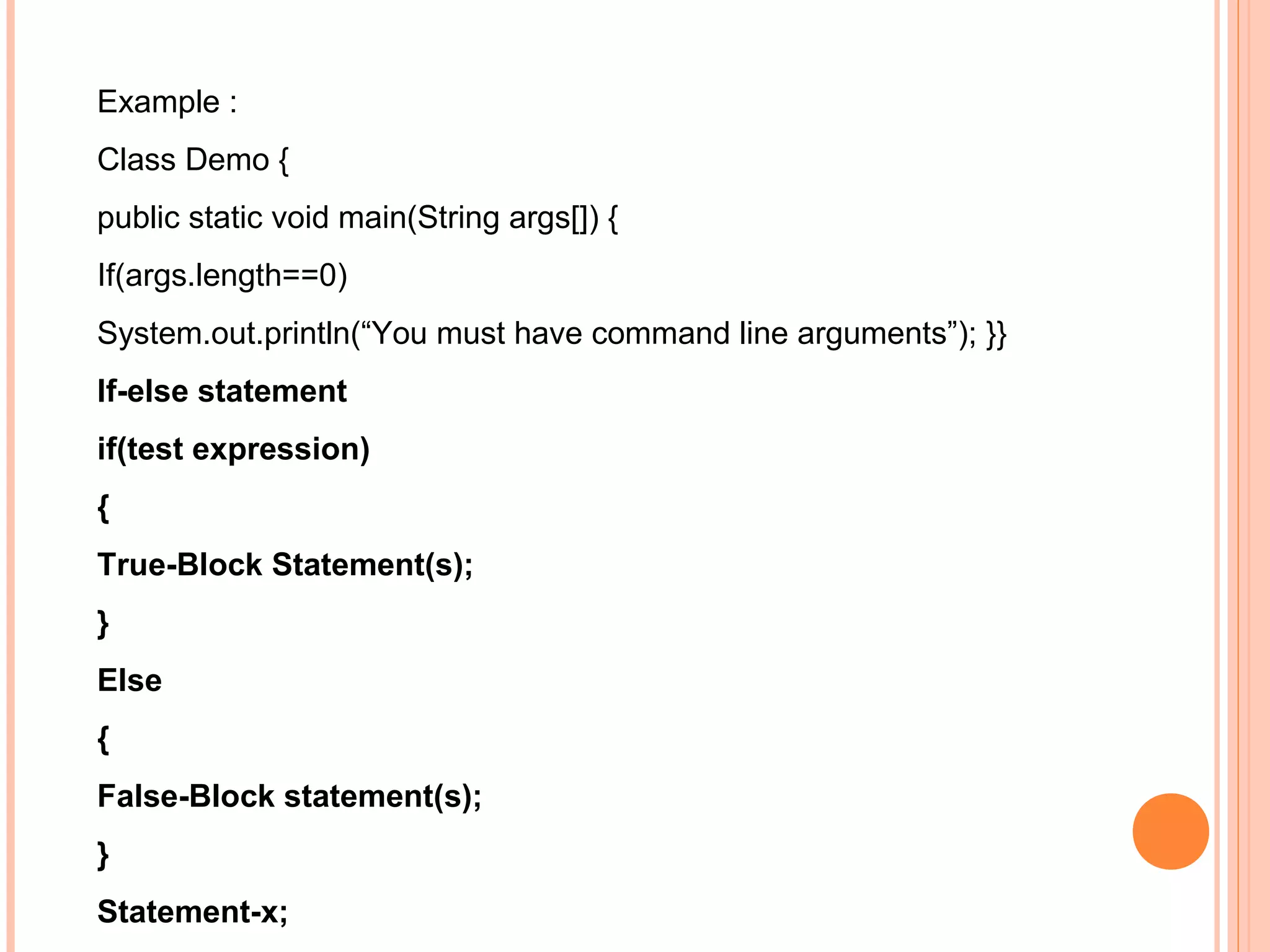 Example :
Class Demo {
public static void main(String args[]) {
If(args.length==0)
System.out.println(“You must have command line arguments”); }}
If-else statement
if(test expression)
{
True-Block Statement(s);
}
Else
{
False-Block statement(s);
}
Statement-x;

 