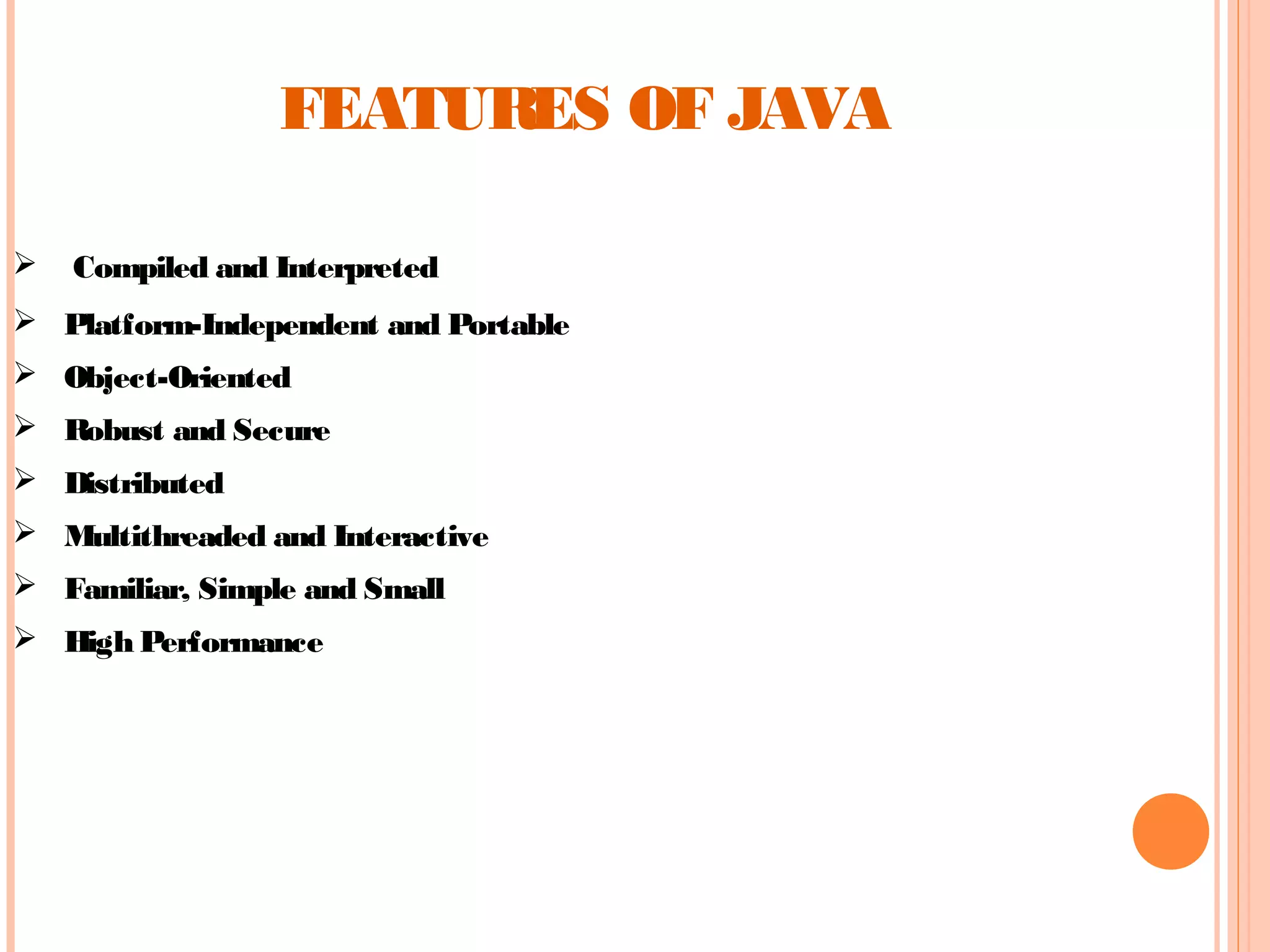FEATURES OF JAVA


Compiled and Interpreted

 Platform-Independent and Portable
 Object-Oriented
 Robust and Secure
 Distributed
 Multithreaded and Interactive
 Familiar, Simple and Small
 High Performance

 