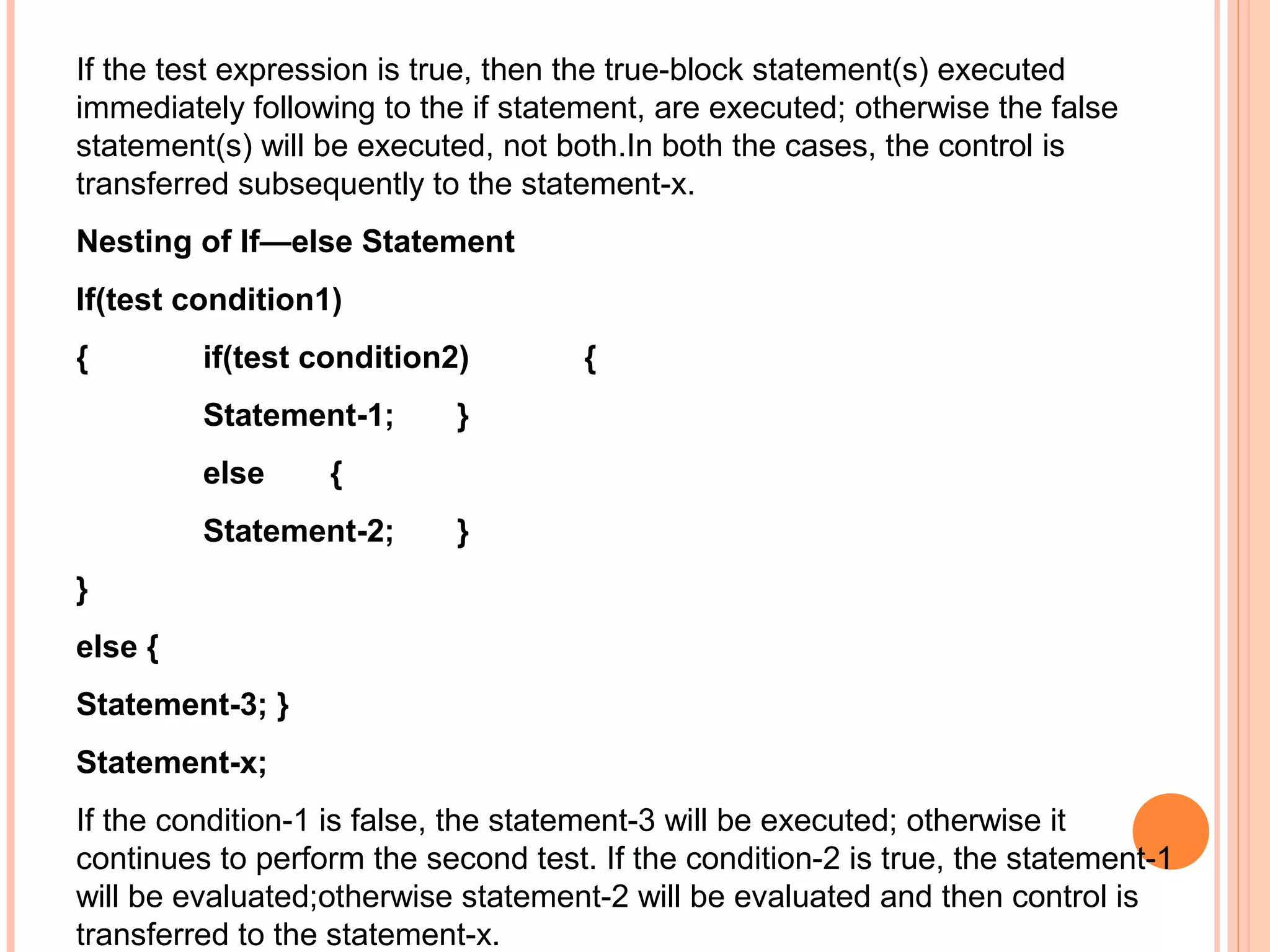 If the test expression is true, then the true-block statement(s) executed
immediately following to the if statement, are executed; otherwise the false
statement(s) will be executed, not both.In both the cases, the control is
transferred subsequently to the statement-x.
Nesting of If—else Statement
If(test condition1)
{

if(test condition2)
Statement-1;
else

{

}

{

Statement-2;

}

}
else {
Statement-3; }
Statement-x;
If the condition-1 is false, the statement-3 will be executed; otherwise it
continues to perform the second test. If the condition-2 is true, the statement-1
will be evaluated;otherwise statement-2 will be evaluated and then control is
transferred to the statement-x.

 