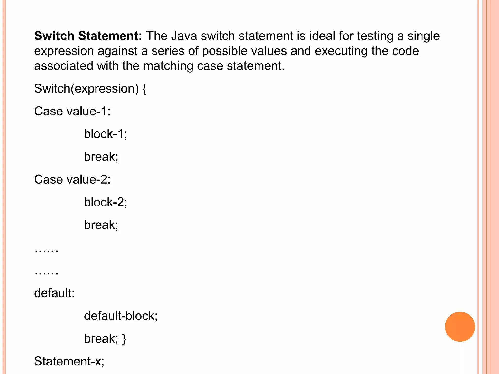 Switch Statement: The Java switch statement is ideal for testing a single
expression against a series of possible values and executing the code
associated with the matching case statement.
Switch(expression) {
Case value-1:
block-1;
break;
Case value-2:
block-2;
break;
……
……
default:
default-block;
break; }
Statement-x;

 