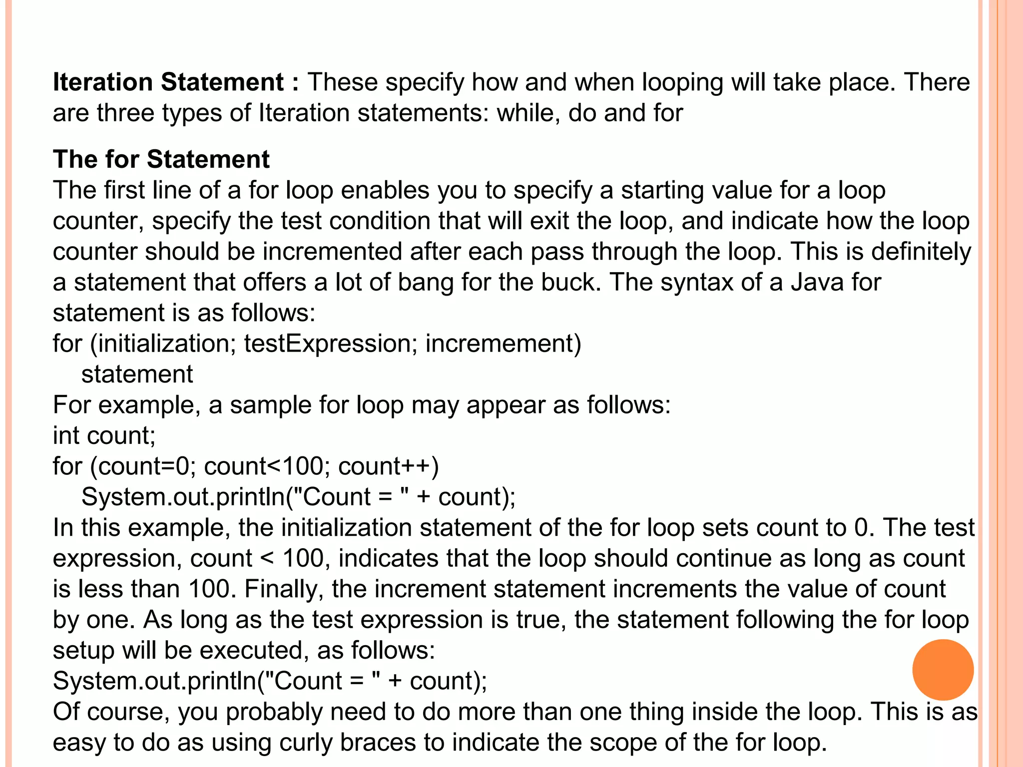 Iteration Statement : These specify how and when looping will take place. There
are three types of Iteration statements: while, do and for
The for Statement
The first line of a for loop enables you to specify a starting value for a loop
counter, specify the test condition that will exit the loop, and indicate how the loop
counter should be incremented after each pass through the loop. This is definitely
a statement that offers a lot of bang for the buck. The syntax of a Java for
statement is as follows:
for (initialization; testExpression; incremement)
statement
For example, a sample for loop may appear as follows:
int count;
for (count=0; count<100; count++)
System.out.println("Count = " + count);
In this example, the initialization statement of the for loop sets count to 0. The test
expression, count < 100, indicates that the loop should continue as long as count
is less than 100. Finally, the increment statement increments the value of count
by one. As long as the test expression is true, the statement following the for loop
setup will be executed, as follows:
System.out.println("Count = " + count);
Of course, you probably need to do more than one thing inside the loop. This is as
easy to do as using curly braces to indicate the scope of the for loop.

 