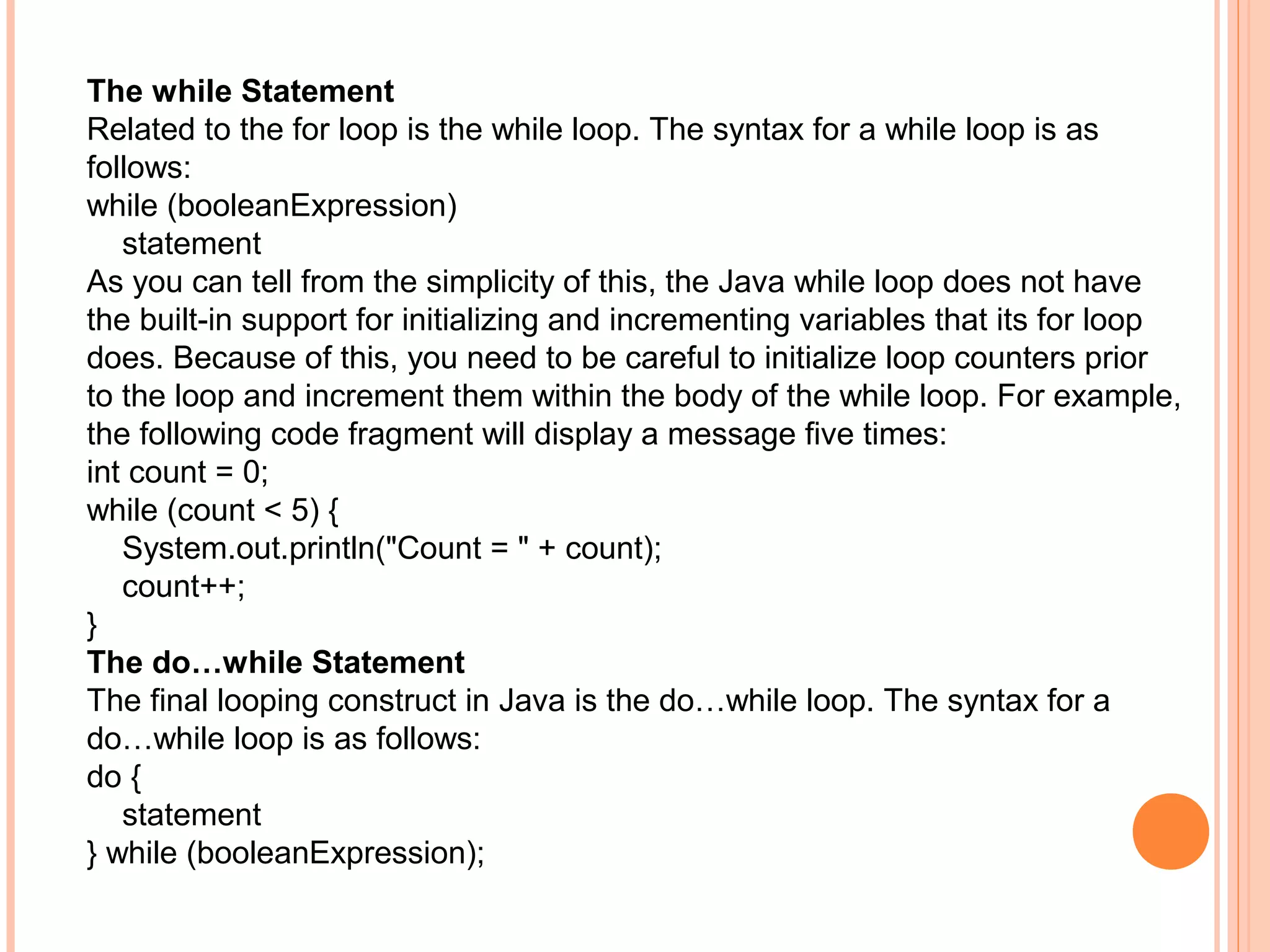 The while Statement
Related to the for loop is the while loop. The syntax for a while loop is as
follows:
while (booleanExpression)
statement
As you can tell from the simplicity of this, the Java while loop does not have
the built-in support for initializing and incrementing variables that its for loop
does. Because of this, you need to be careful to initialize loop counters prior
to the loop and increment them within the body of the while loop. For example,
the following code fragment will display a message five times:
int count = 0;
while (count < 5) {
System.out.println("Count = " + count);
count++;
}
The do…while Statement
The final looping construct in Java is the do…while loop. The syntax for a
do…while loop is as follows:
do {
statement
} while (booleanExpression);

 