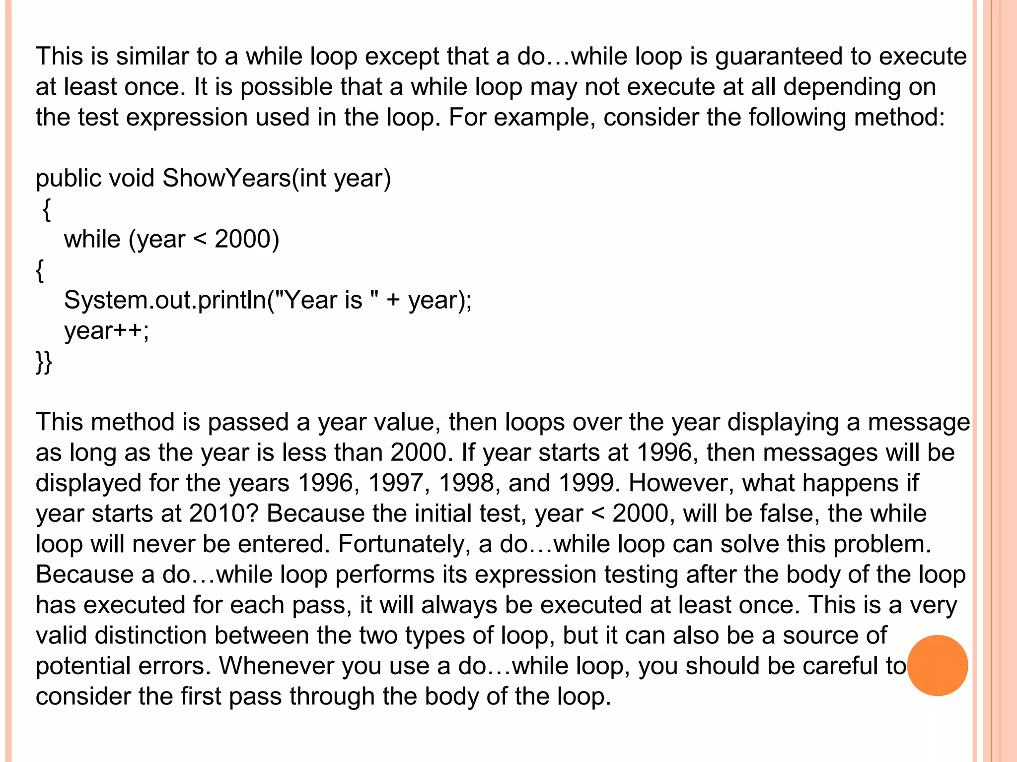 This is similar to a while loop except that a do…while loop is guaranteed to execute
at least once. It is possible that a while loop may not execute at all depending on
the test expression used in the loop. For example, consider the following method:
public void ShowYears(int year)
{
while (year < 2000)
{
System.out.println("Year is " + year);
year++;
}}
This method is passed a year value, then loops over the year displaying a message
as long as the year is less than 2000. If year starts at 1996, then messages will be
displayed for the years 1996, 1997, 1998, and 1999. However, what happens if
year starts at 2010? Because the initial test, year < 2000, will be false, the while
loop will never be entered. Fortunately, a do…while loop can solve this problem.
Because a do…while loop performs its expression testing after the body of the loop
has executed for each pass, it will always be executed at least once. This is a very
valid distinction between the two types of loop, but it can also be a source of
potential errors. Whenever you use a do…while loop, you should be careful to
consider the first pass through the body of the loop.

 