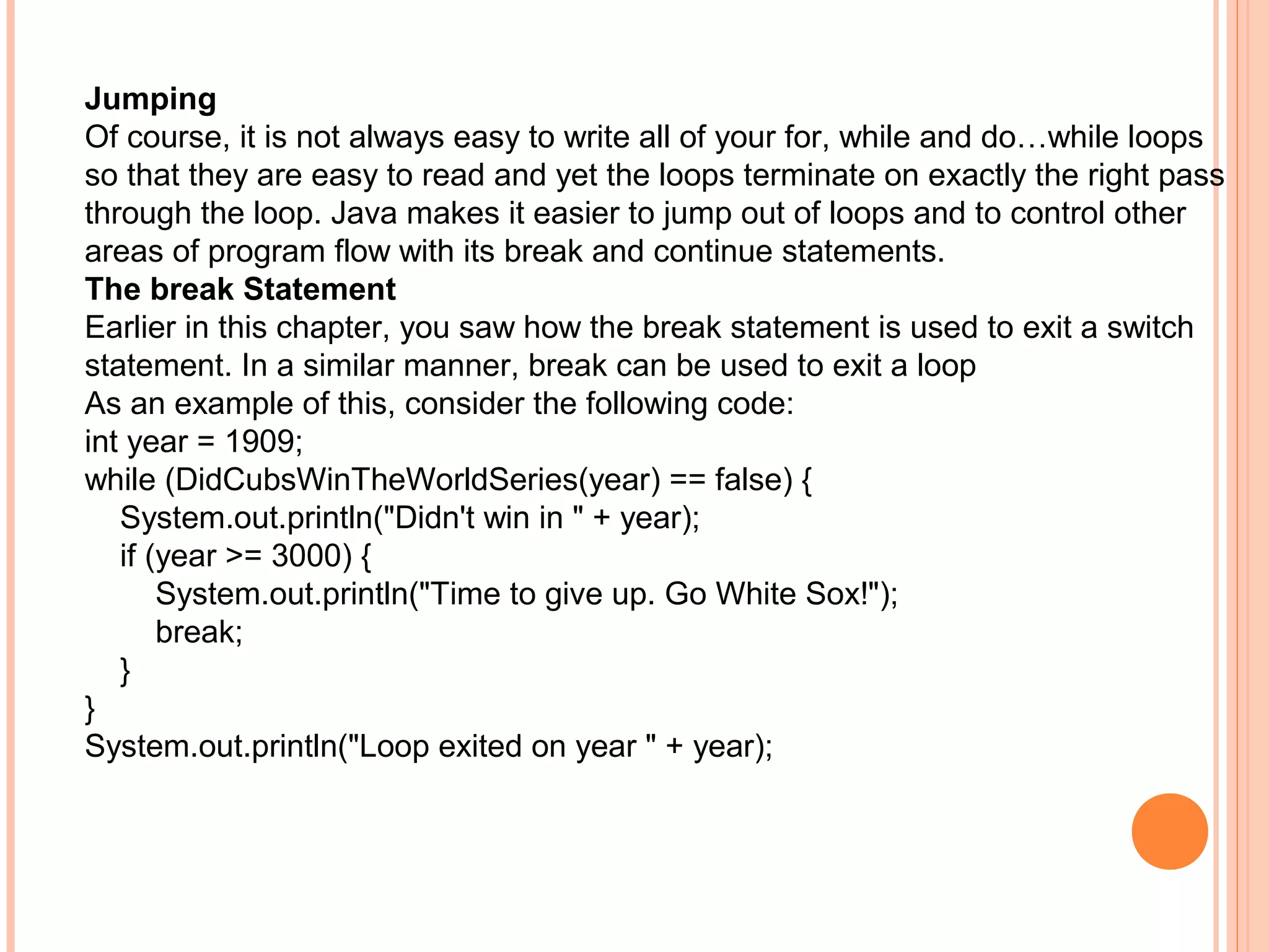 Jumping
Of course, it is not always easy to write all of your for, while and do…while loops
so that they are easy to read and yet the loops terminate on exactly the right pass
through the loop. Java makes it easier to jump out of loops and to control other
areas of program flow with its break and continue statements.
The break Statement
Earlier in this chapter, you saw how the break statement is used to exit a switch
statement. In a similar manner, break can be used to exit a loop
As an example of this, consider the following code:
int year = 1909;
while (DidCubsWinTheWorldSeries(year) == false) {
System.out.println("Didn't win in " + year);
if (year >= 3000) {
System.out.println("Time to give up. Go White Sox!");
break;
}
}
System.out.println("Loop exited on year " + year);

 