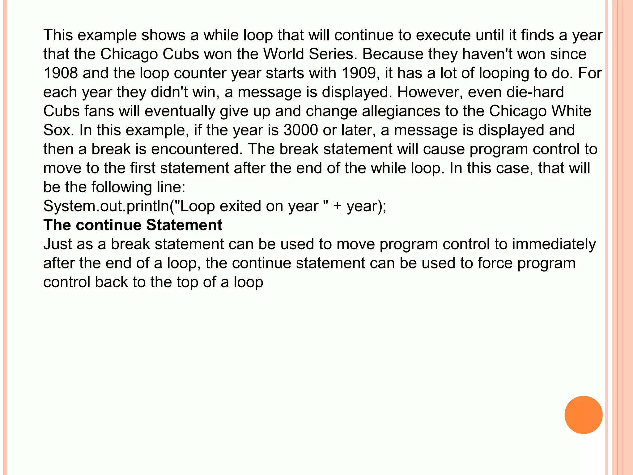 This example shows a while loop that will continue to execute until it finds a year
that the Chicago Cubs won the World Series. Because they haven't won since
1908 and the loop counter year starts with 1909, it has a lot of looping to do. For
each year they didn't win, a message is displayed. However, even die-hard
Cubs fans will eventually give up and change allegiances to the Chicago White
Sox. In this example, if the year is 3000 or later, a message is displayed and
then a break is encountered. The break statement will cause program control to
move to the first statement after the end of the while loop. In this case, that will
be the following line:
System.out.println("Loop exited on year " + year);
The continue Statement
Just as a break statement can be used to move program control to immediately
after the end of a loop, the continue statement can be used to force program
control back to the top of a loop

 