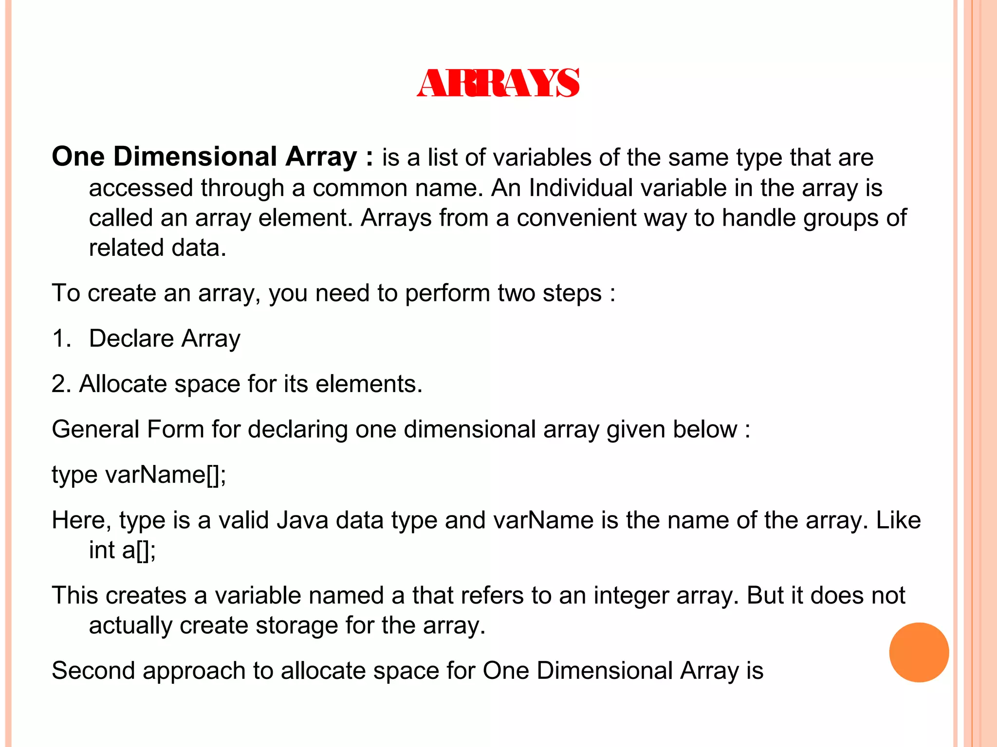 ARRAYS
One Dimensional Array : is a list of variables of the same type that are
accessed through a common name. An Individual variable in the array is
called an array element. Arrays from a convenient way to handle groups of
related data.
To create an array, you need to perform two steps :
1. Declare Array
2. Allocate space for its elements.
General Form for declaring one dimensional array given below :
type varName[];
Here, type is a valid Java data type and varName is the name of the array. Like
int a[];
This creates a variable named a that refers to an integer array. But it does not
actually create storage for the array.
Second approach to allocate space for One Dimensional Array is

 