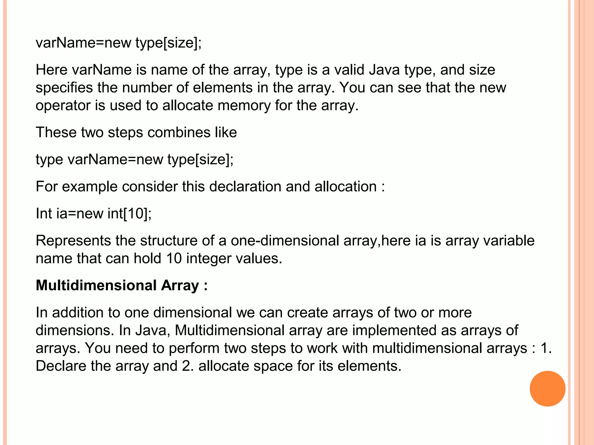 varName=new type[size];
Here varName is name of the array, type is a valid Java type, and size
specifies the number of elements in the array. You can see that the new
operator is used to allocate memory for the array.
These two steps combines like
type varName=new type[size];
For example consider this declaration and allocation :
Int ia=new int[10];
Represents the structure of a one-dimensional array,here ia is array variable
name that can hold 10 integer values.
Multidimensional Array :
In addition to one dimensional we can create arrays of two or more
dimensions. In Java, Multidimensional array are implemented as arrays of
arrays. You need to perform two steps to work with multidimensional arrays : 1.
Declare the array and 2. allocate space for its elements.

 