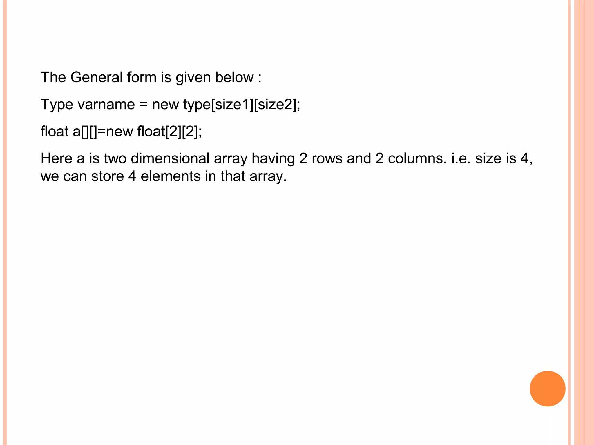 The General form is given below :
Type varname = new type[size1][size2];
float a[][]=new float[2][2];
Here a is two dimensional array having 2 rows and 2 columns. i.e. size is 4,
we can store 4 elements in that array.

 