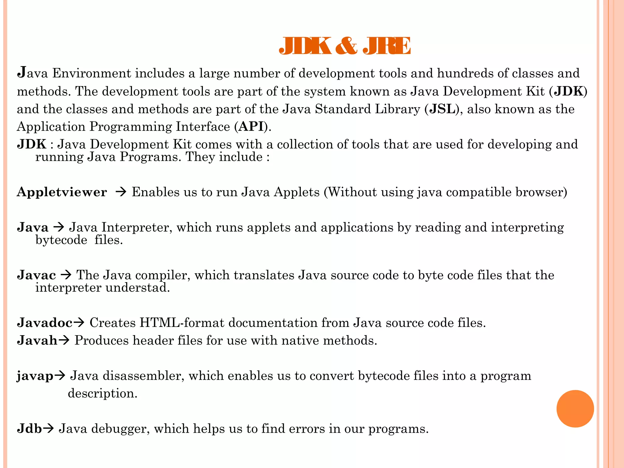 JDK & JRE
Java Environment includes a large number of development tools and hundreds of classes and
methods. The development tools are part of the system known as Java Development Kit (JDK)
and the classes and methods are part of the Java Standard Library (JSL), also known as the
Application Programming Interface (API).
JDK : Java Development Kit comes with a collection of tools that are used for developing and
running Java Programs. They include :
Appletviewer  Enables us to run Java Applets (Without using java compatible browser)
Java  Java Interpreter, which runs applets and applications by reading and interpreting
bytecode files.
Javac  The Java compiler, which translates Java source code to byte code files that the
interpreter understad.
Javadoc Creates HTML-format documentation from Java source code files.
Javah Produces header files for use with native methods.
javap Java disassembler, which enables us to convert bytecode files into a program
description.
Jdb Java debugger, which helps us to find errors in our programs.

 