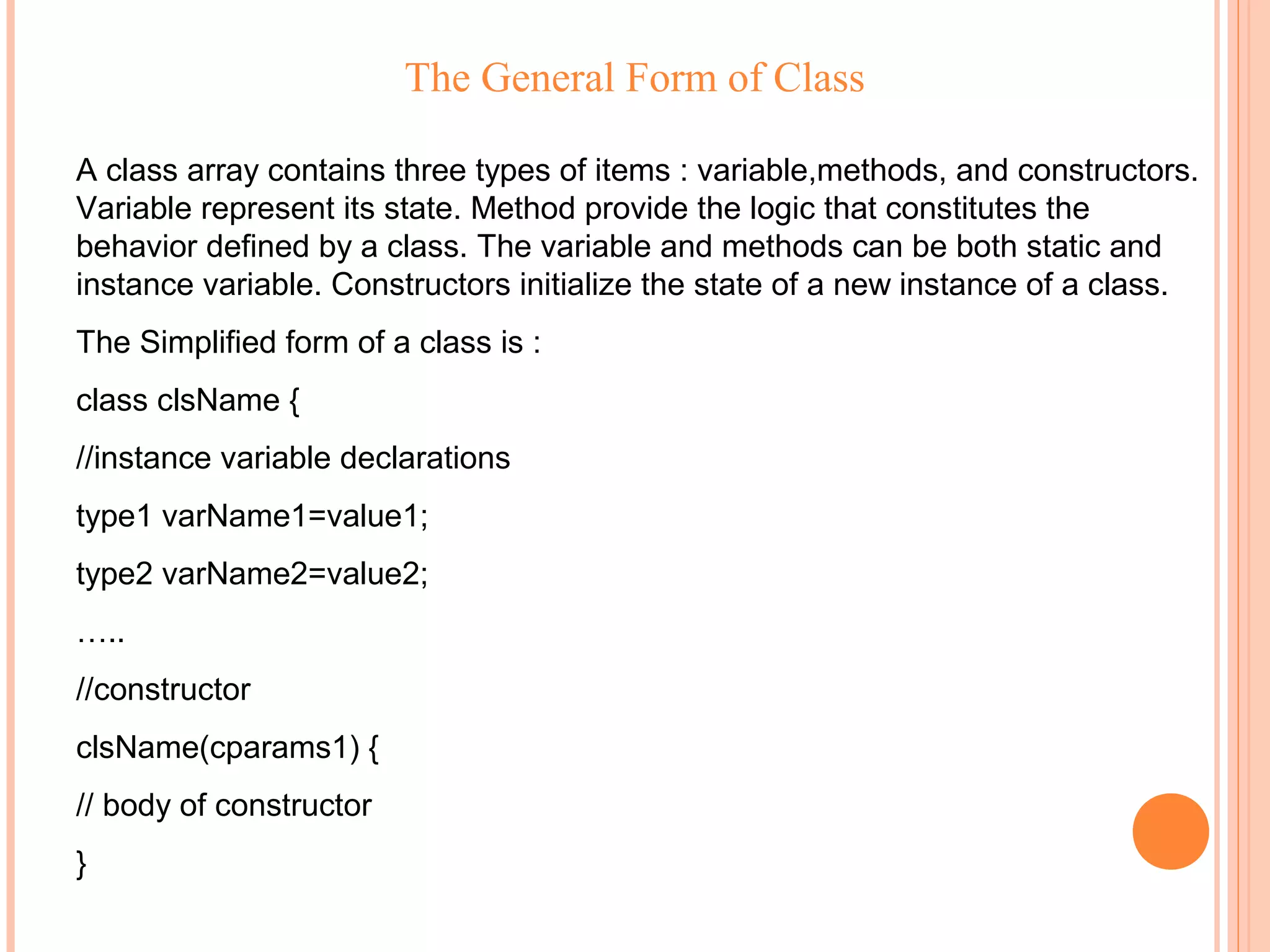 The General Form of Class
A class array contains three types of items : variable,methods, and constructors.
Variable represent its state. Method provide the logic that constitutes the
behavior defined by a class. The variable and methods can be both static and
instance variable. Constructors initialize the state of a new instance of a class.
The Simplified form of a class is :
class clsName {
//instance variable declarations
type1 varName1=value1;
type2 varName2=value2;
…..
//constructor
clsName(cparams1) {
// body of constructor
}

 