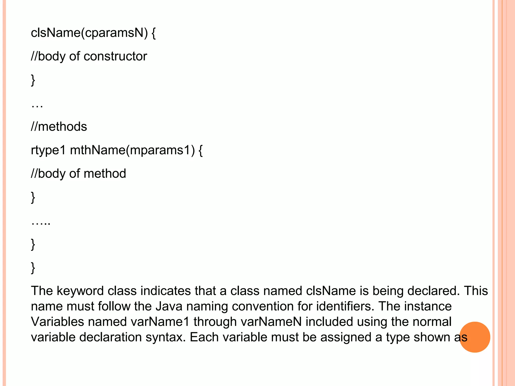 clsName(cparamsN) {
//body of constructor
}
…
//methods
rtype1 mthName(mparams1) {
//body of method
}
…..
}
}
The keyword class indicates that a class named clsName is being declared. This
name must follow the Java naming convention for identifiers. The instance
Variables named varName1 through varNameN included using the normal
variable declaration syntax. Each variable must be assigned a type shown as

 