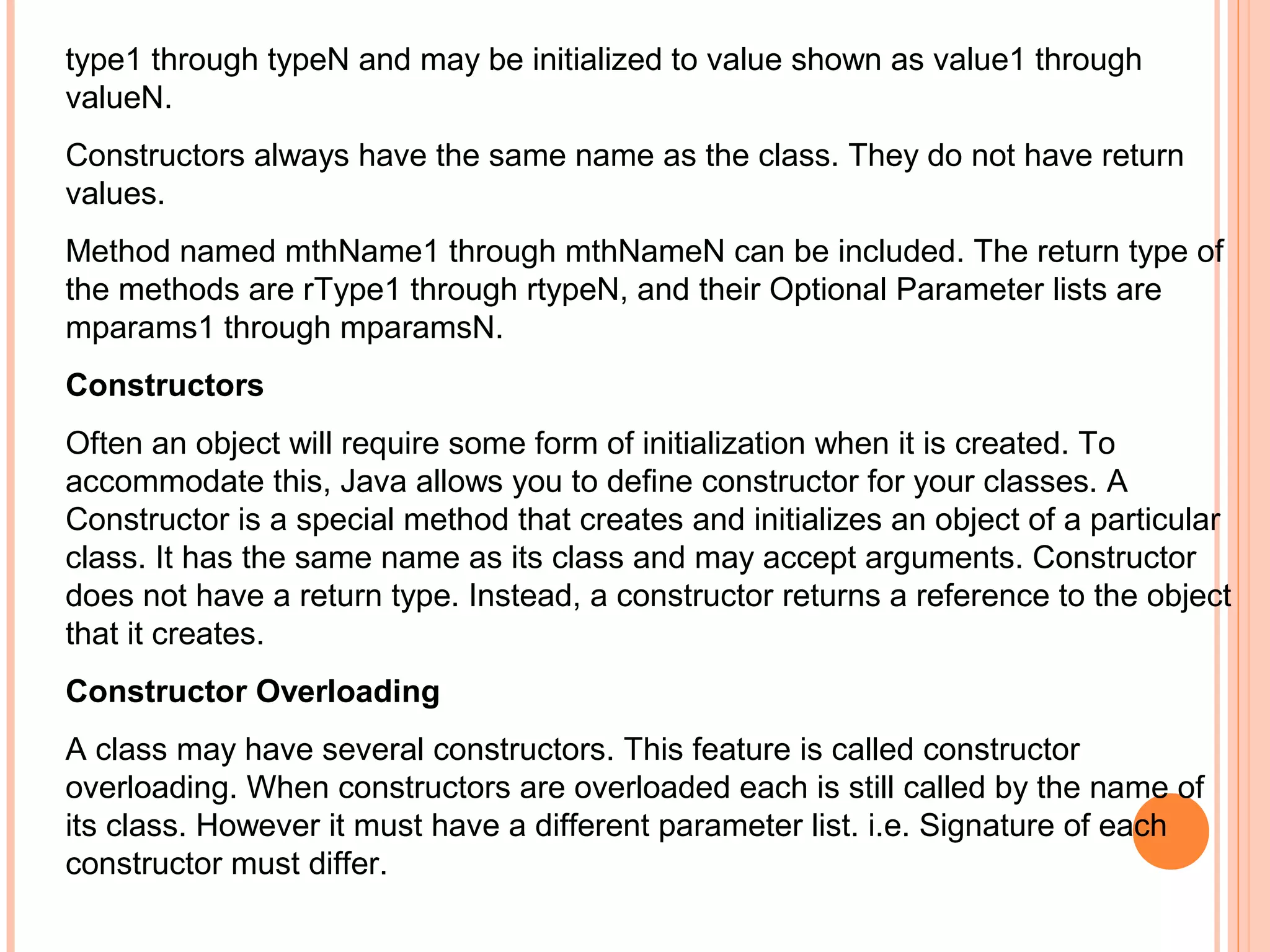 type1 through typeN and may be initialized to value shown as value1 through
valueN.
Constructors always have the same name as the class. They do not have return
values.
Method named mthName1 through mthNameN can be included. The return type of
the methods are rType1 through rtypeN, and their Optional Parameter lists are
mparams1 through mparamsN.
Constructors
Often an object will require some form of initialization when it is created. To
accommodate this, Java allows you to define constructor for your classes. A
Constructor is a special method that creates and initializes an object of a particular
class. It has the same name as its class and may accept arguments. Constructor
does not have a return type. Instead, a constructor returns a reference to the object
that it creates.
Constructor Overloading
A class may have several constructors. This feature is called constructor
overloading. When constructors are overloaded each is still called by the name of
its class. However it must have a different parameter list. i.e. Signature of each
constructor must differ.

 