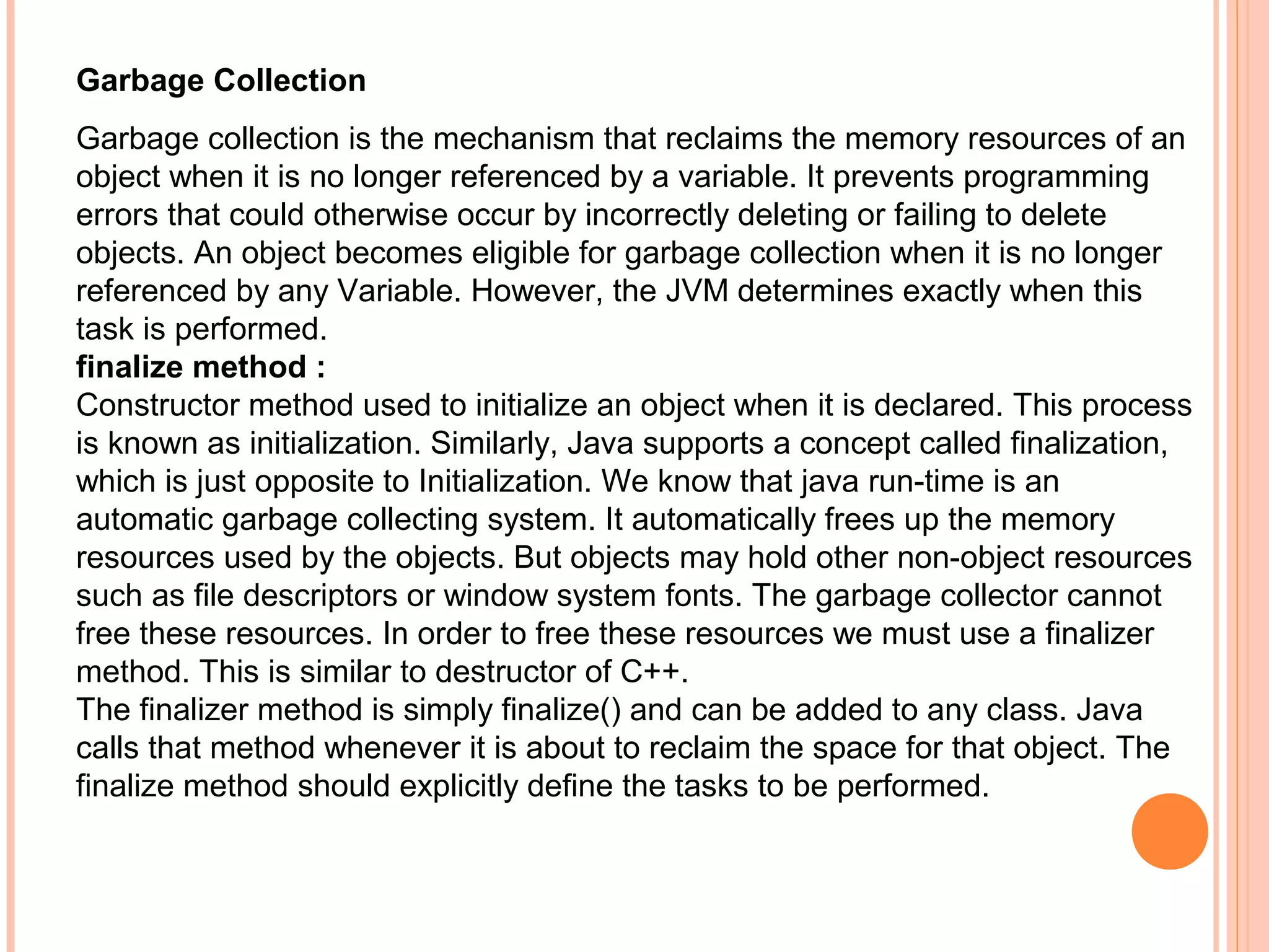Garbage Collection
Garbage collection is the mechanism that reclaims the memory resources of an
object when it is no longer referenced by a variable. It prevents programming
errors that could otherwise occur by incorrectly deleting or failing to delete
objects. An object becomes eligible for garbage collection when it is no longer
referenced by any Variable. However, the JVM determines exactly when this
task is performed.
finalize method :
Constructor method used to initialize an object when it is declared. This process
is known as initialization. Similarly, Java supports a concept called finalization,
which is just opposite to Initialization. We know that java run-time is an
automatic garbage collecting system. It automatically frees up the memory
resources used by the objects. But objects may hold other non-object resources
such as file descriptors or window system fonts. The garbage collector cannot
free these resources. In order to free these resources we must use a finalizer
method. This is similar to destructor of C++.
The finalizer method is simply finalize() and can be added to any class. Java
calls that method whenever it is about to reclaim the space for that object. The
finalize method should explicitly define the tasks to be performed.

 