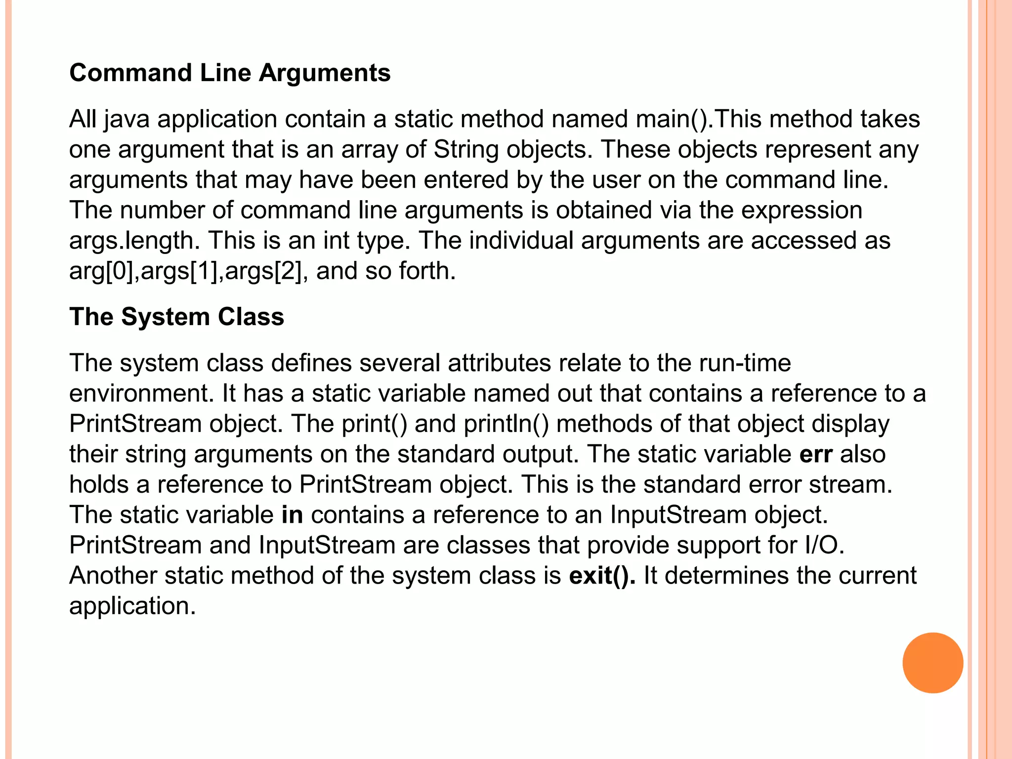 Command Line Arguments
All java application contain a static method named main().This method takes
one argument that is an array of String objects. These objects represent any
arguments that may have been entered by the user on the command line.
The number of command line arguments is obtained via the expression
args.length. This is an int type. The individual arguments are accessed as
arg[0],args[1],args[2], and so forth.
The System Class
The system class defines several attributes relate to the run-time
environment. It has a static variable named out that contains a reference to a
PrintStream object. The print() and println() methods of that object display
their string arguments on the standard output. The static variable err also
holds a reference to PrintStream object. This is the standard error stream.
The static variable in contains a reference to an InputStream object.
PrintStream and InputStream are classes that provide support for I/O.
Another static method of the system class is exit(). It determines the current
application.

 