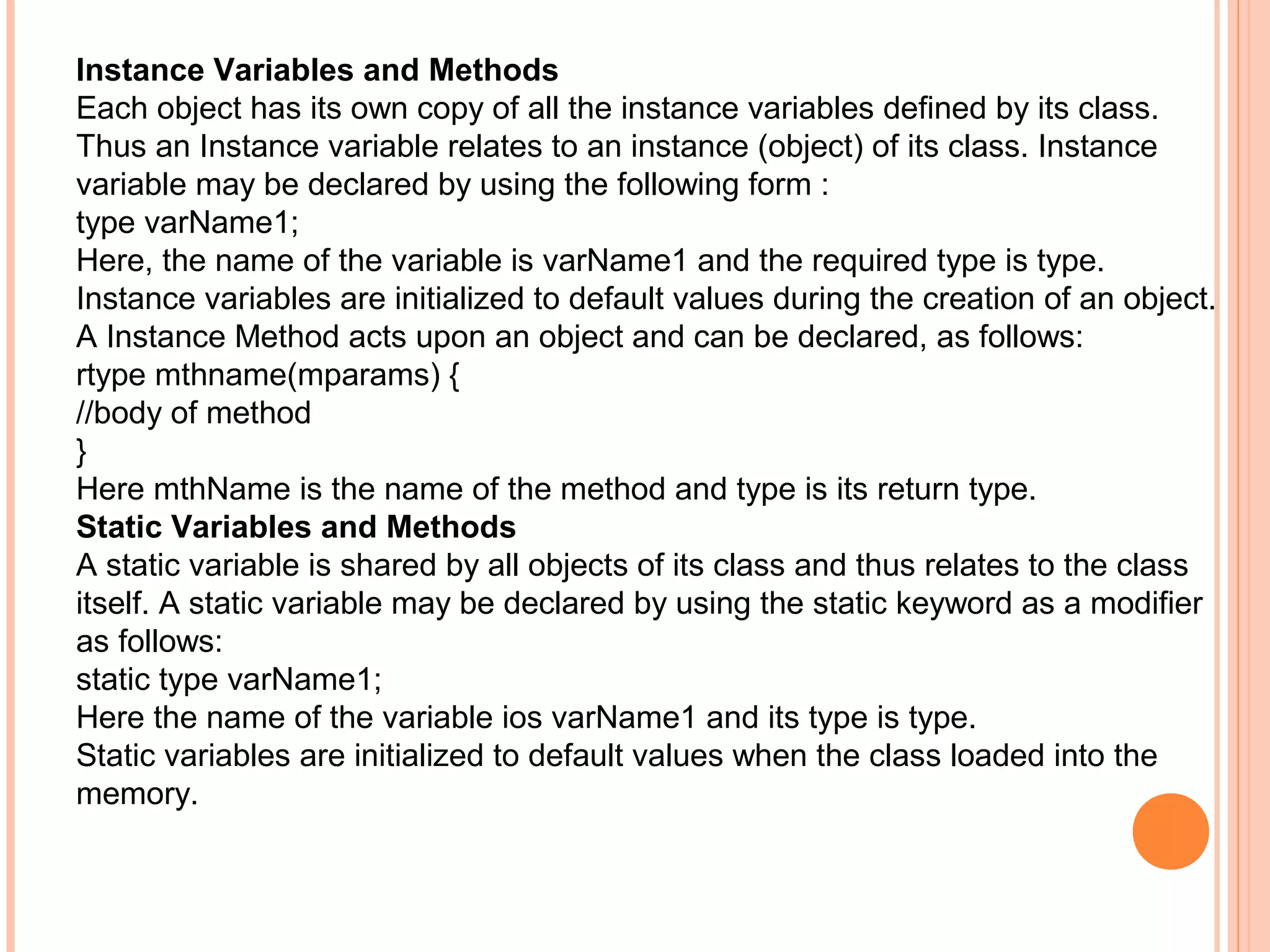 Instance Variables and Methods
Each object has its own copy of all the instance variables defined by its class.
Thus an Instance variable relates to an instance (object) of its class. Instance
variable may be declared by using the following form :
type varName1;
Here, the name of the variable is varName1 and the required type is type.
Instance variables are initialized to default values during the creation of an object.
A Instance Method acts upon an object and can be declared, as follows:
rtype mthname(mparams) {
//body of method
}
Here mthName is the name of the method and type is its return type.
Static Variables and Methods
A static variable is shared by all objects of its class and thus relates to the class
itself. A static variable may be declared by using the static keyword as a modifier
as follows:
static type varName1;
Here the name of the variable ios varName1 and its type is type.
Static variables are initialized to default values when the class loaded into the
memory.

 