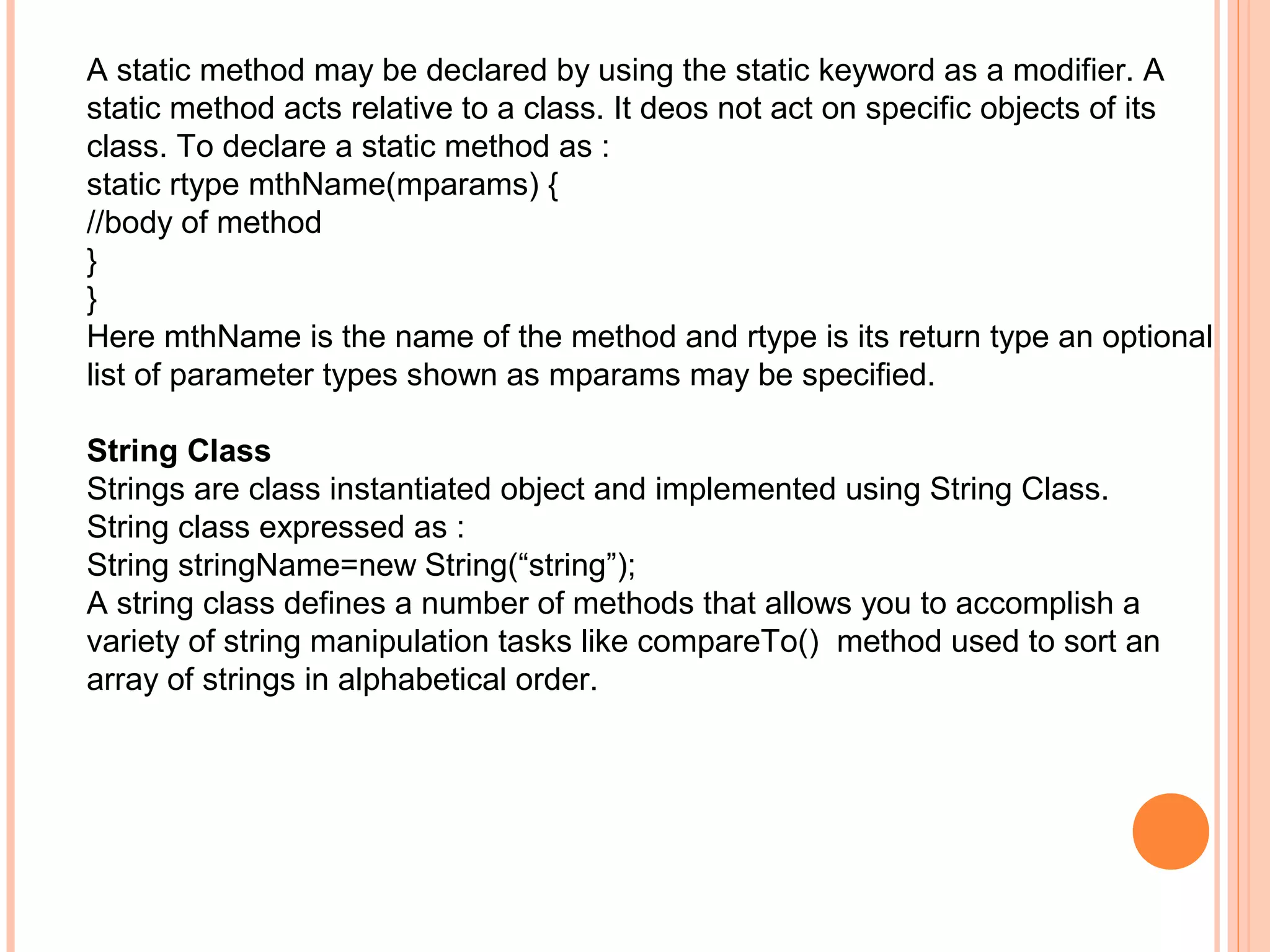 A static method may be declared by using the static keyword as a modifier. A
static method acts relative to a class. It deos not act on specific objects of its
class. To declare a static method as :
static rtype mthName(mparams) {
//body of method
}
}
Here mthName is the name of the method and rtype is its return type an optional
list of parameter types shown as mparams may be specified.
String Class
Strings are class instantiated object and implemented using String Class.
String class expressed as :
String stringName=new String(“string”);
A string class defines a number of methods that allows you to accomplish a
variety of string manipulation tasks like compareTo() method used to sort an
array of strings in alphabetical order.

 
