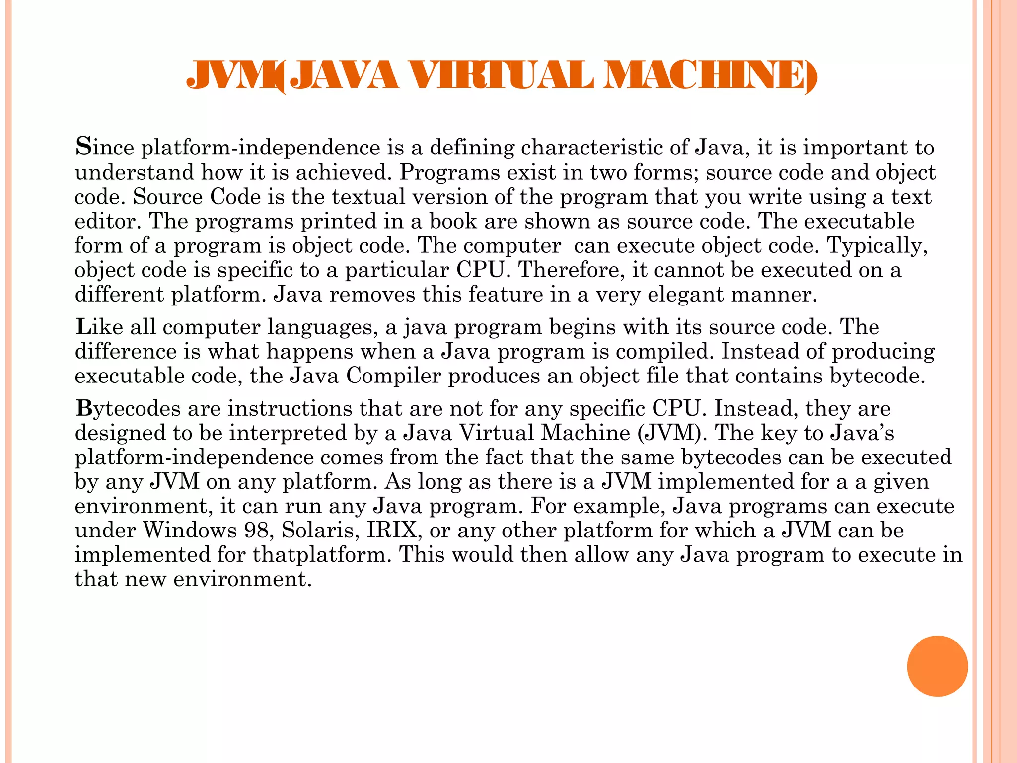 JVM(JAVA VIRTUAL MACHINE)
Since platform-independence is a defining characteristic of Java, it is important to

understand how it is achieved. Programs exist in two forms; source code and object
code. Source Code is the textual version of the program that you write using a text
editor. The programs printed in a book are shown as source code. The executable
form of a program is object code. The computer can execute object code. Typically,
object code is specific to a particular CPU. Therefore, it cannot be executed on a
different platform. Java removes this feature in a very elegant manner.
Like all computer languages, a java program begins with its source code. The
difference is what happens when a Java program is compiled. Instead of producing
executable code, the Java Compiler produces an object file that contains bytecode.
Bytecodes are instructions that are not for any specific CPU. Instead, they are
designed to be interpreted by a Java Virtual Machine (JVM). The key to Java’s
platform-independence comes from the fact that the same bytecodes can be executed
by any JVM on any platform. As long as there is a JVM implemented for a a given
environment, it can run any Java program. For example, Java programs can execute
under Windows 98, Solaris, IRIX, or any other platform for which a JVM can be
implemented for thatplatform. This would then allow any Java program to execute in
that new environment.

 