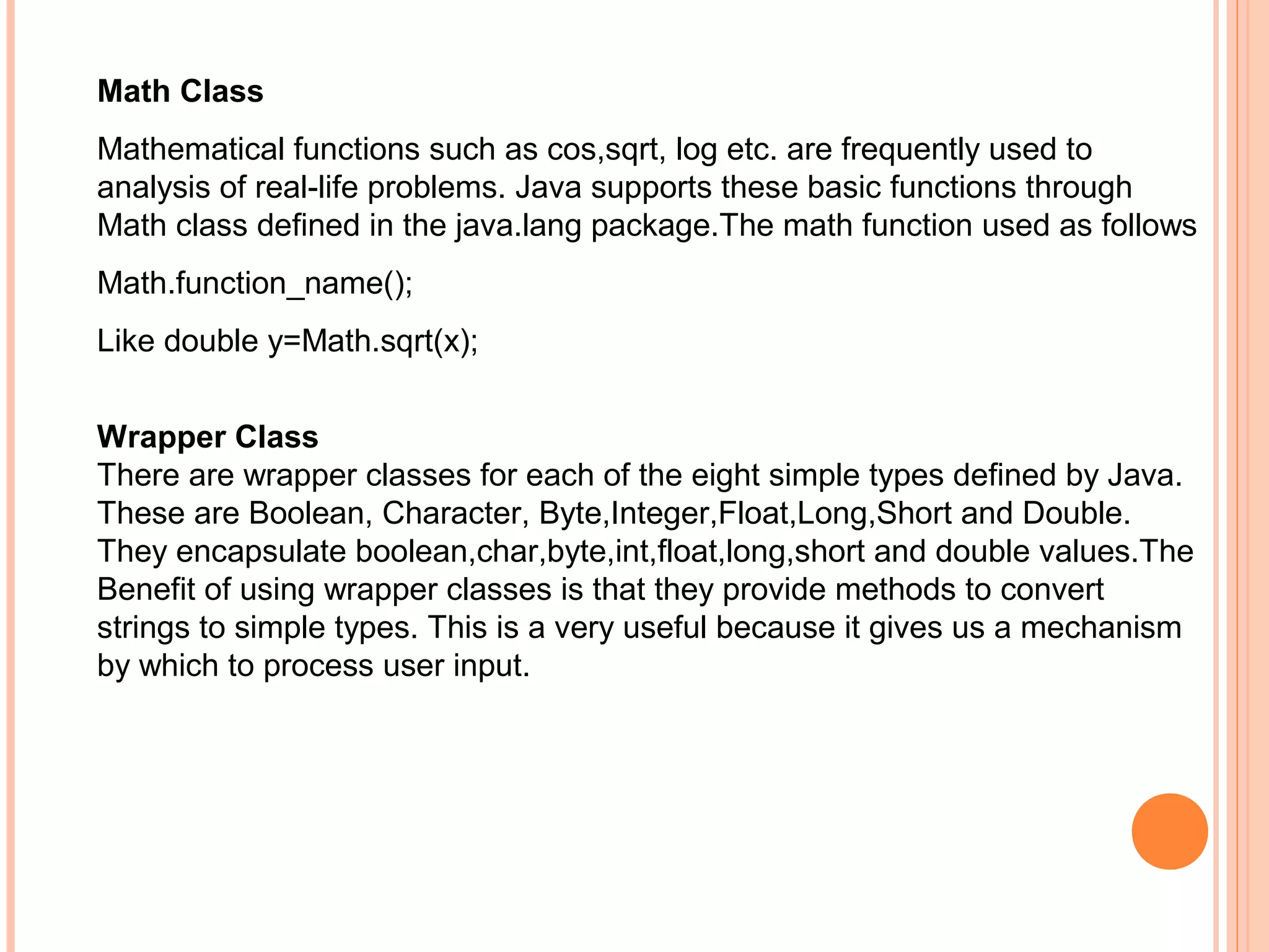 Math Class
Mathematical functions such as cos,sqrt, log etc. are frequently used to
analysis of real-life problems. Java supports these basic functions through
Math class defined in the java.lang package.The math function used as follows
Math.function_name();
Like double y=Math.sqrt(x);
Wrapper Class
There are wrapper classes for each of the eight simple types defined by Java.
These are Boolean, Character, Byte,Integer,Float,Long,Short and Double.
They encapsulate boolean,char,byte,int,float,long,short and double values.The
Benefit of using wrapper classes is that they provide methods to convert
strings to simple types. This is a very useful because it gives us a mechanism
by which to process user input.

 