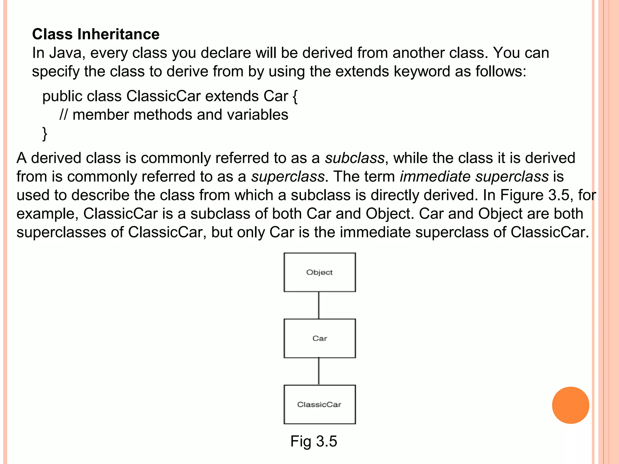Class Inheritance
In Java, every class you declare will be derived from another class. You can
specify the class to derive from by using the extends keyword as follows:
public class ClassicCar extends Car {
// member methods and variables
}
A derived class is commonly referred to as a subclass, while the class it is derived
from is commonly referred to as a superclass. The term immediate superclass is
used to describe the class from which a subclass is directly derived. In Figure 3.5, for
example, ClassicCar is a subclass of both Car and Object. Car and Object are both
superclasses of ClassicCar, but only Car is the immediate superclass of ClassicCar.

Fig 3.5

 