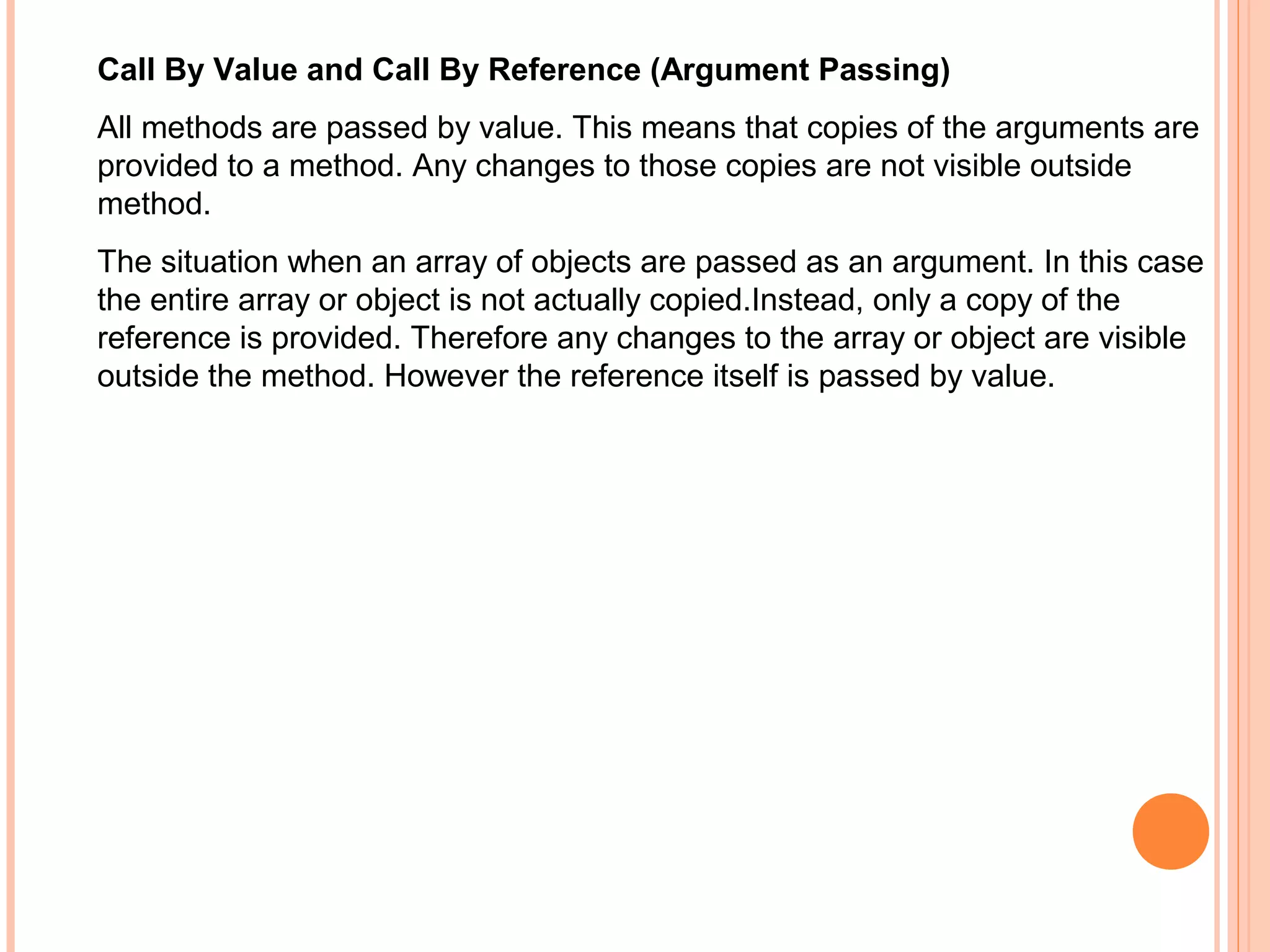 Call By Value and Call By Reference (Argument Passing)
All methods are passed by value. This means that copies of the arguments are
provided to a method. Any changes to those copies are not visible outside
method.
The situation when an array of objects are passed as an argument. In this case
the entire array or object is not actually copied.Instead, only a copy of the
reference is provided. Therefore any changes to the array or object are visible
outside the method. However the reference itself is passed by value.

 