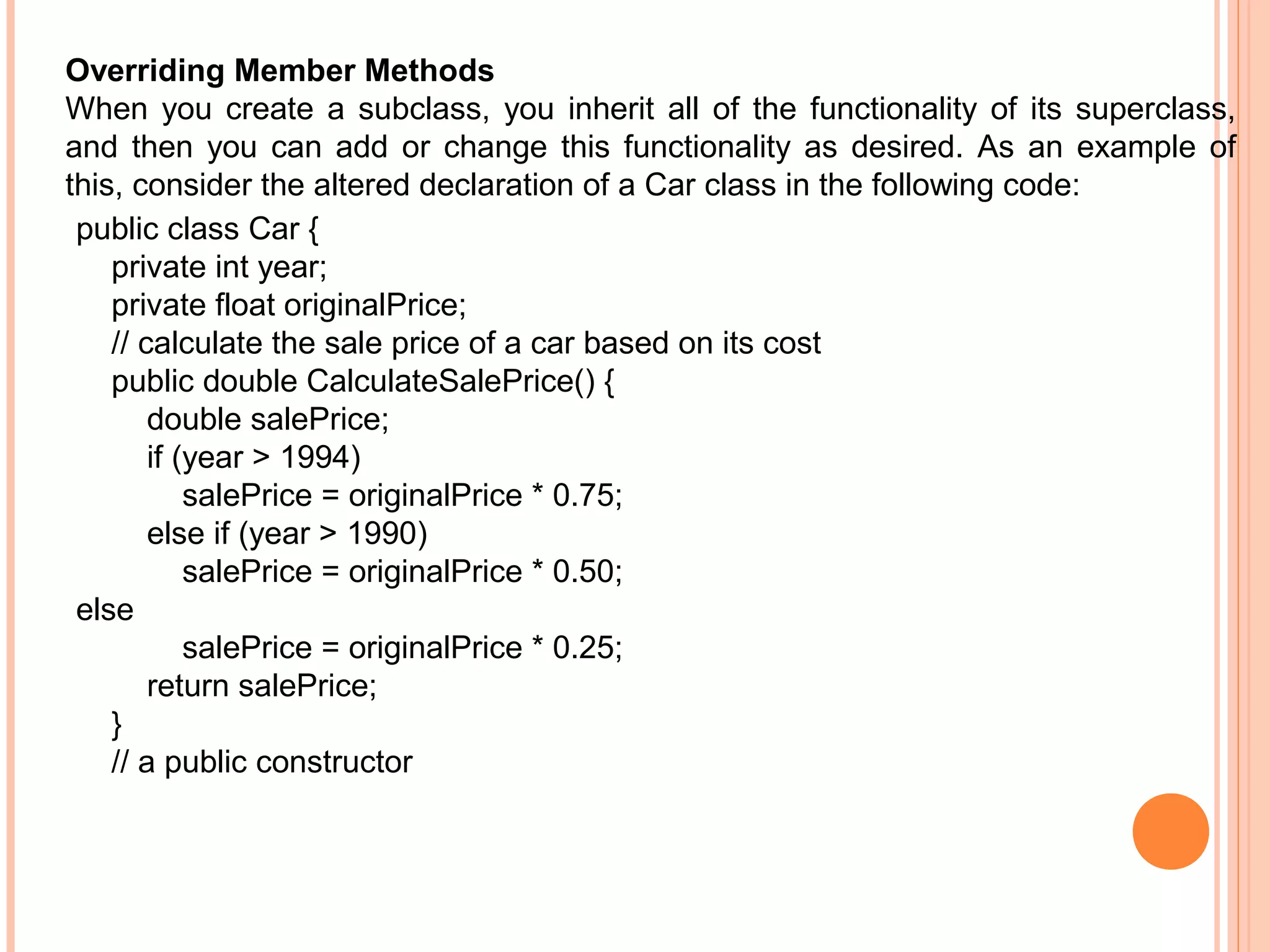 Overriding Member Methods
When you create a subclass, you inherit all of the functionality of its superclass,
and then you can add or change this functionality as desired. As an example of
this, consider the altered declaration of a Car class in the following code:
public class Car {
private int year;
private float originalPrice;
// calculate the sale price of a car based on its cost
public double CalculateSalePrice() {
double salePrice;
if (year > 1994)
salePrice = originalPrice * 0.75;
else if (year > 1990)
salePrice = originalPrice * 0.50;
else
salePrice = originalPrice * 0.25;
return salePrice;
}
// a public constructor

 