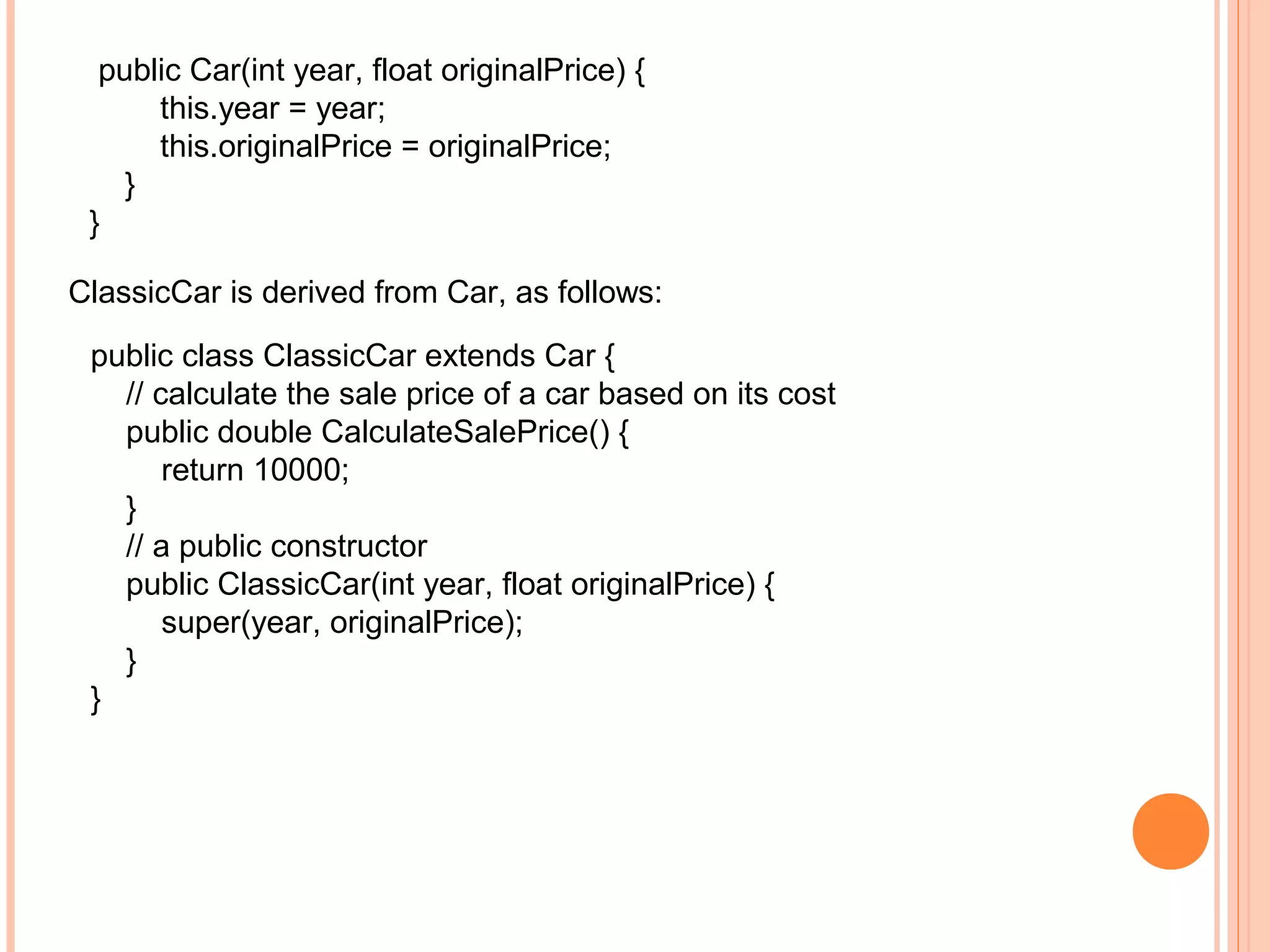 public Car(int year, float originalPrice) {
this.year = year;
this.originalPrice = originalPrice;
}
}
ClassicCar is derived from Car, as follows:
public class ClassicCar extends Car {
// calculate the sale price of a car based on its cost
public double CalculateSalePrice() {
return 10000;
}
// a public constructor
public ClassicCar(int year, float originalPrice) {
super(year, originalPrice);
}
}

 