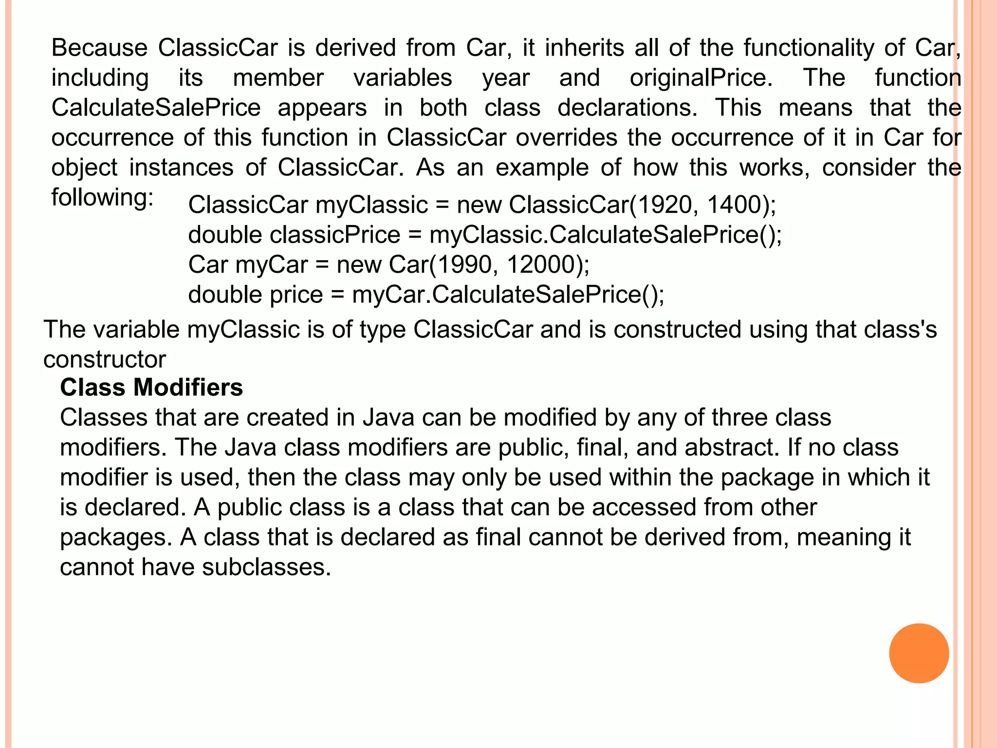 Because ClassicCar is derived from Car, it inherits all of the functionality of Car,
including its member variables year and originalPrice. The function
CalculateSalePrice appears in both class declarations. This means that the
occurrence of this function in ClassicCar overrides the occurrence of it in Car for
object instances of ClassicCar. As an example of how this works, consider the
following: ClassicCar myClassic = new ClassicCar(1920, 1400);
double classicPrice = myClassic.CalculateSalePrice();
Car myCar = new Car(1990, 12000);
double price = myCar.CalculateSalePrice();
The variable myClassic is of type ClassicCar and is constructed using that class's
constructor
Class Modifiers
Classes that are created in Java can be modified by any of three class
modifiers. The Java class modifiers are public, final, and abstract. If no class
modifier is used, then the class may only be used within the package in which it
is declared. A public class is a class that can be accessed from other
packages. A class that is declared as final cannot be derived from, meaning it
cannot have subclasses.

 