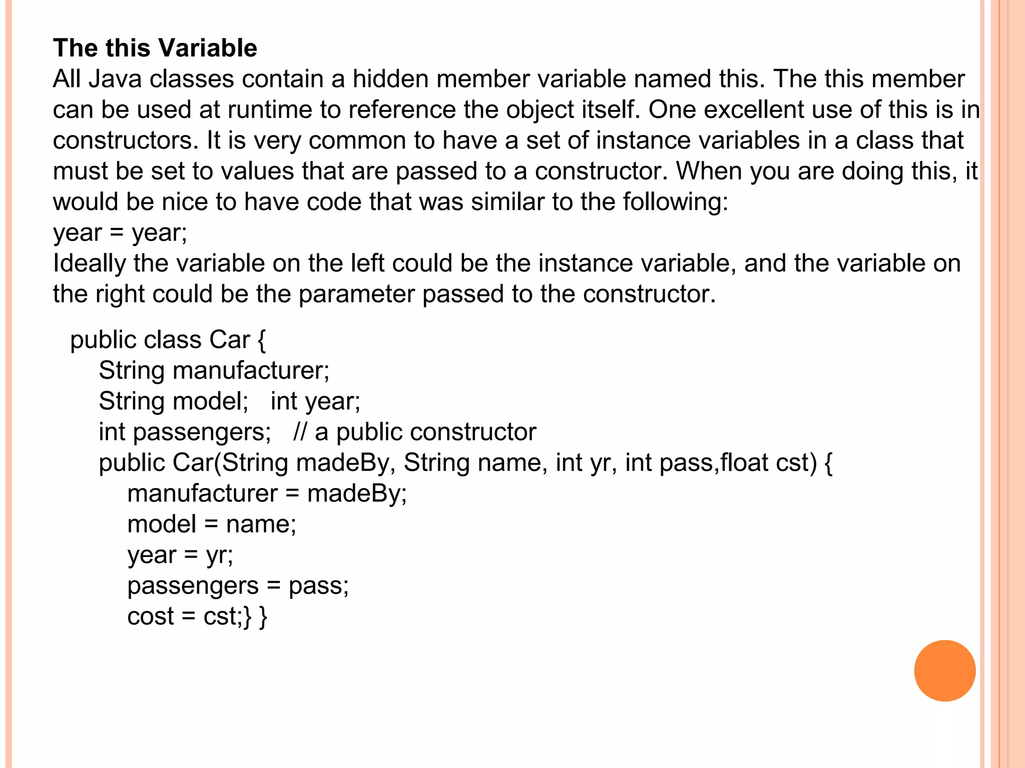 The this Variable
All Java classes contain a hidden member variable named this. The this member
can be used at runtime to reference the object itself. One excellent use of this is in
constructors. It is very common to have a set of instance variables in a class that
must be set to values that are passed to a constructor. When you are doing this, it
would be nice to have code that was similar to the following:
year = year;
Ideally the variable on the left could be the instance variable, and the variable on
the right could be the parameter passed to the constructor.
public class Car {
String manufacturer;
String model; int year;
int passengers; // a public constructor
public Car(String madeBy, String name, int yr, int pass,float cst) {
manufacturer = madeBy;
model = name;
year = yr;
passengers = pass;
cost = cst;} }

 