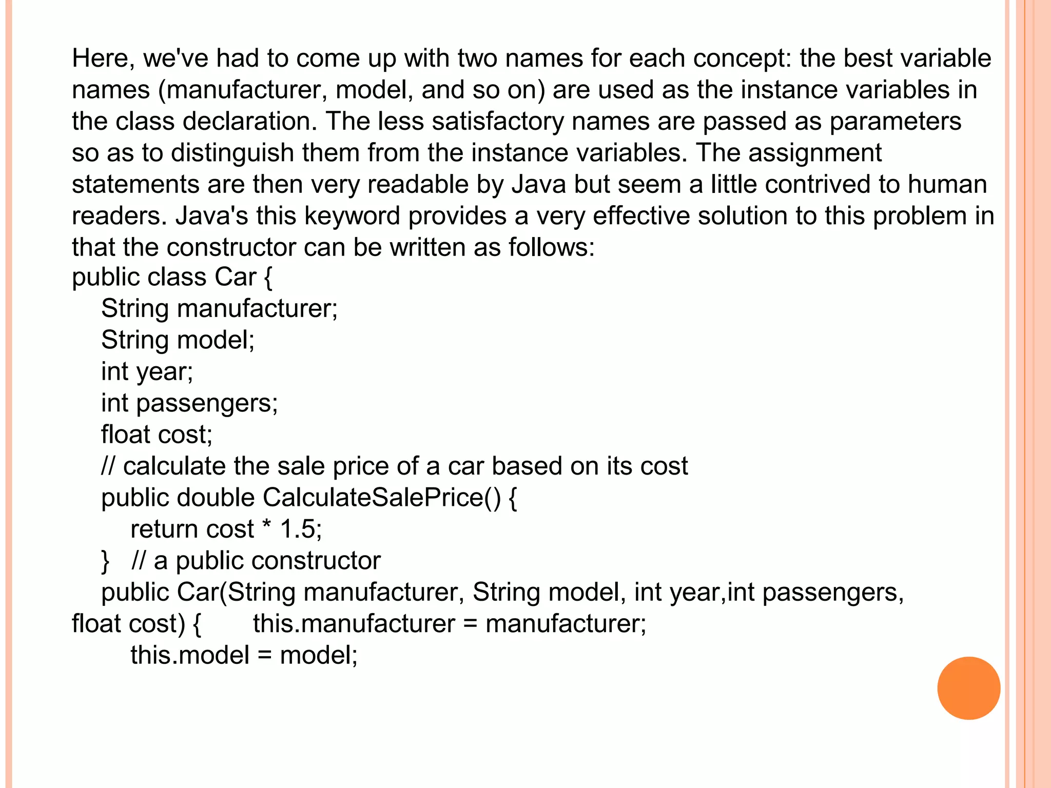 Here, we've had to come up with two names for each concept: the best variable
names (manufacturer, model, and so on) are used as the instance variables in
the class declaration. The less satisfactory names are passed as parameters
so as to distinguish them from the instance variables. The assignment
statements are then very readable by Java but seem a little contrived to human
readers. Java's this keyword provides a very effective solution to this problem in
that the constructor can be written as follows:
public class Car {
String manufacturer;
String model;
int year;
int passengers;
float cost;
// calculate the sale price of a car based on its cost
public double CalculateSalePrice() {
return cost * 1.5;
} // a public constructor
public Car(String manufacturer, String model, int year,int passengers,
float cost) {
this.manufacturer = manufacturer;
this.model = model;

 