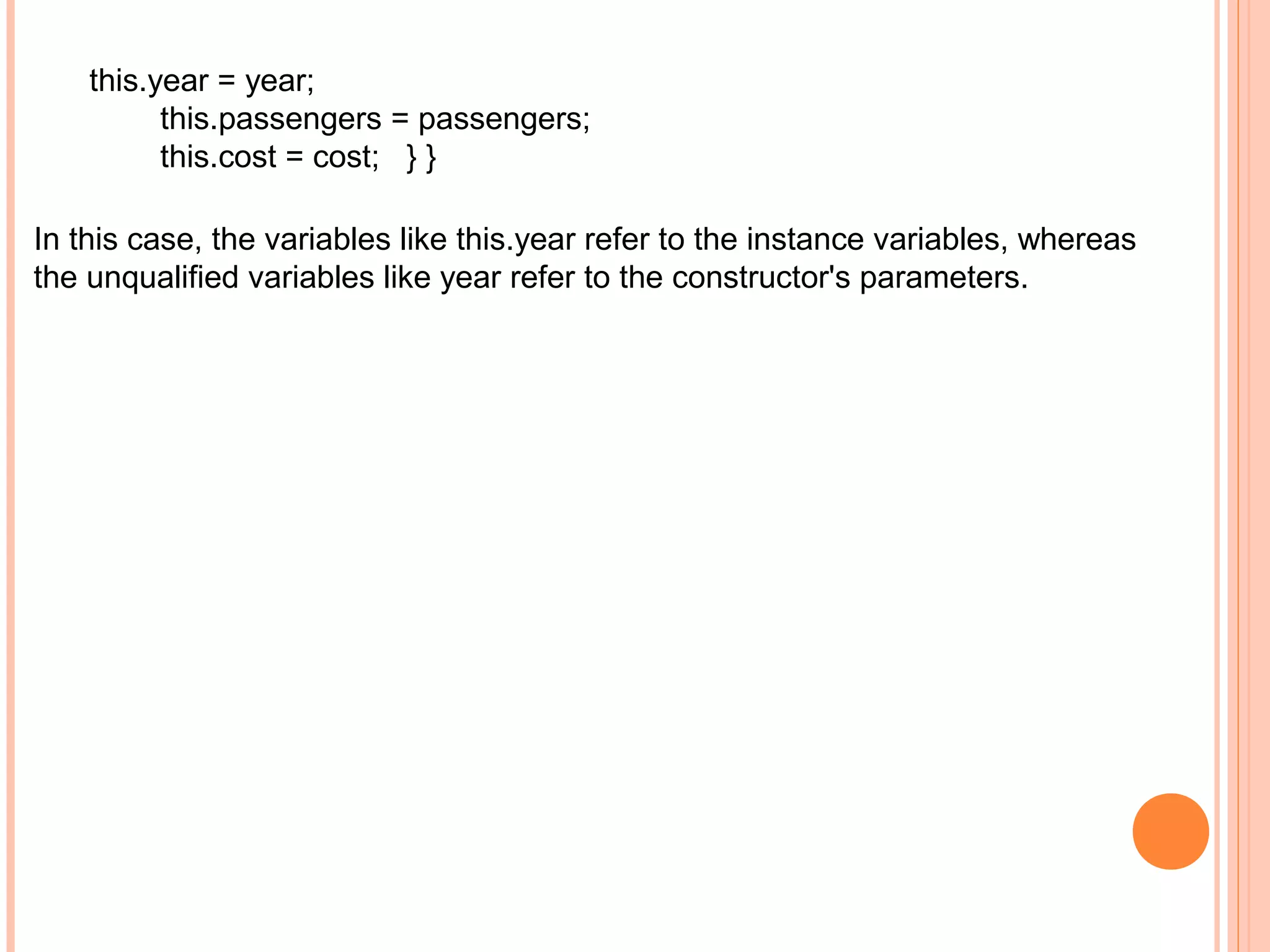 this.year = year;
this.passengers = passengers;
this.cost = cost; } }
In this case, the variables like this.year refer to the instance variables, whereas
the unqualified variables like year refer to the constructor's parameters.

 