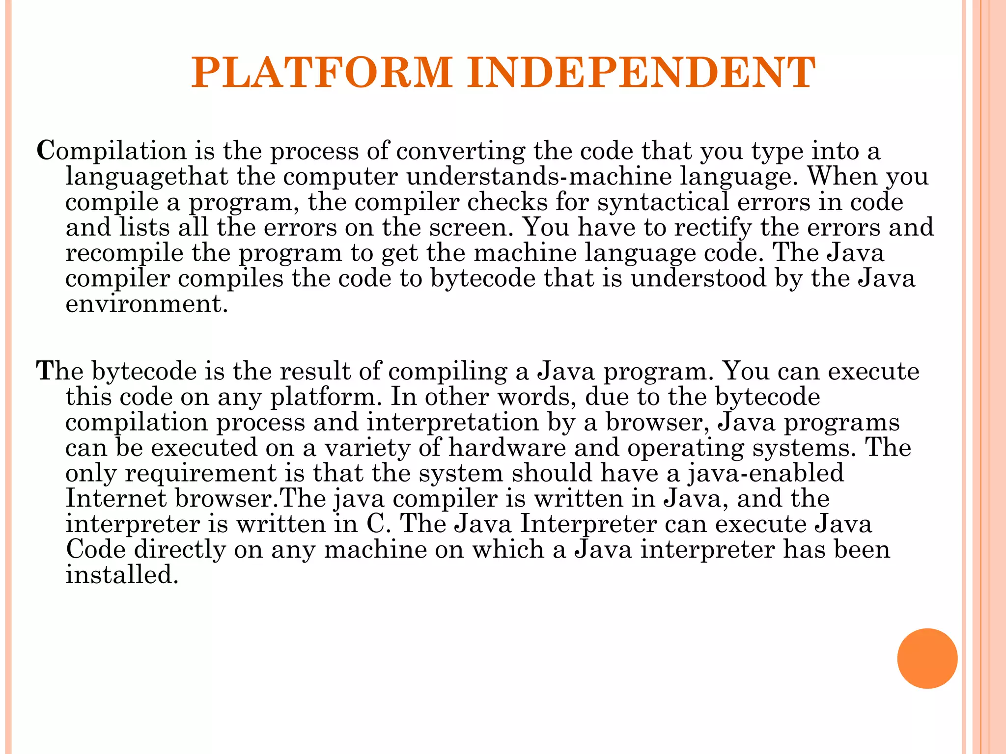 PLATFORM INDEPENDENT
Compilation is the process of converting the code that you type into a
languagethat the computer understands-machine language. When you
compile a program, the compiler checks for syntactical errors in code
and lists all the errors on the screen. You have to rectify the errors and
recompile the program to get the machine language code. The Java
compiler compiles the code to bytecode that is understood by the Java
environment.
The bytecode is the result of compiling a Java program. You can execute
this code on any platform. In other words, due to the bytecode
compilation process and interpretation by a browser, Java programs
can be executed on a variety of hardware and operating systems. The
only requirement is that the system should have a java-enabled
Internet browser.The java compiler is written in Java, and the
interpreter is written in C. The Java Interpreter can execute Java
Code directly on any machine on which a Java interpreter has been
installed.

 