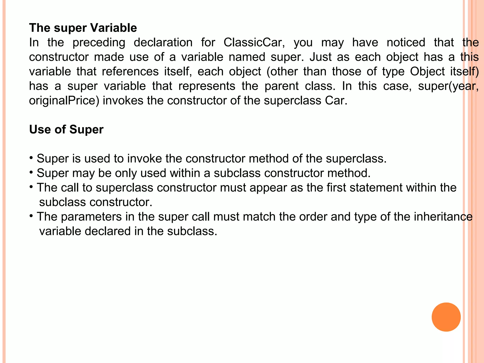 The super Variable
In the preceding declaration for ClassicCar, you may have noticed that the
constructor made use of a variable named super. Just as each object has a this
variable that references itself, each object (other than those of type Object itself)
has a super variable that represents the parent class. In this case, super(year,
originalPrice) invokes the constructor of the superclass Car.
Use of Super
• Super is used to invoke the constructor method of the superclass.
• Super may be only used within a subclass constructor method.
• The call to superclass constructor must appear as the first statement within the
subclass constructor.
• The parameters in the super call must match the order and type of the inheritance
variable declared in the subclass.

 
