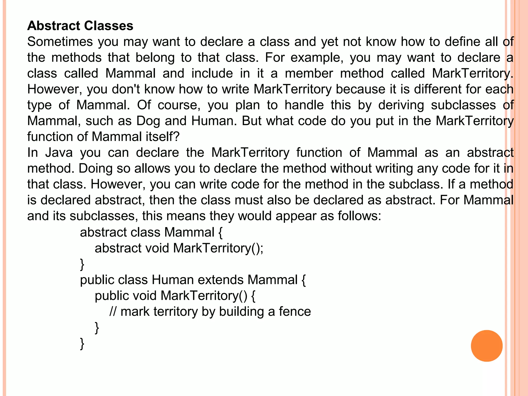 Abstract Classes
Sometimes you may want to declare a class and yet not know how to define all of
the methods that belong to that class. For example, you may want to declare a
class called Mammal and include in it a member method called MarkTerritory.
However, you don't know how to write MarkTerritory because it is different for each
type of Mammal. Of course, you plan to handle this by deriving subclasses of
Mammal, such as Dog and Human. But what code do you put in the MarkTerritory
function of Mammal itself?
In Java you can declare the MarkTerritory function of Mammal as an abstract
method. Doing so allows you to declare the method without writing any code for it in
that class. However, you can write code for the method in the subclass. If a method
is declared abstract, then the class must also be declared as abstract. For Mammal
and its subclasses, this means they would appear as follows:
abstract class Mammal {
abstract void MarkTerritory();
}
public class Human extends Mammal {
public void MarkTerritory() {
// mark territory by building a fence
}
}

 