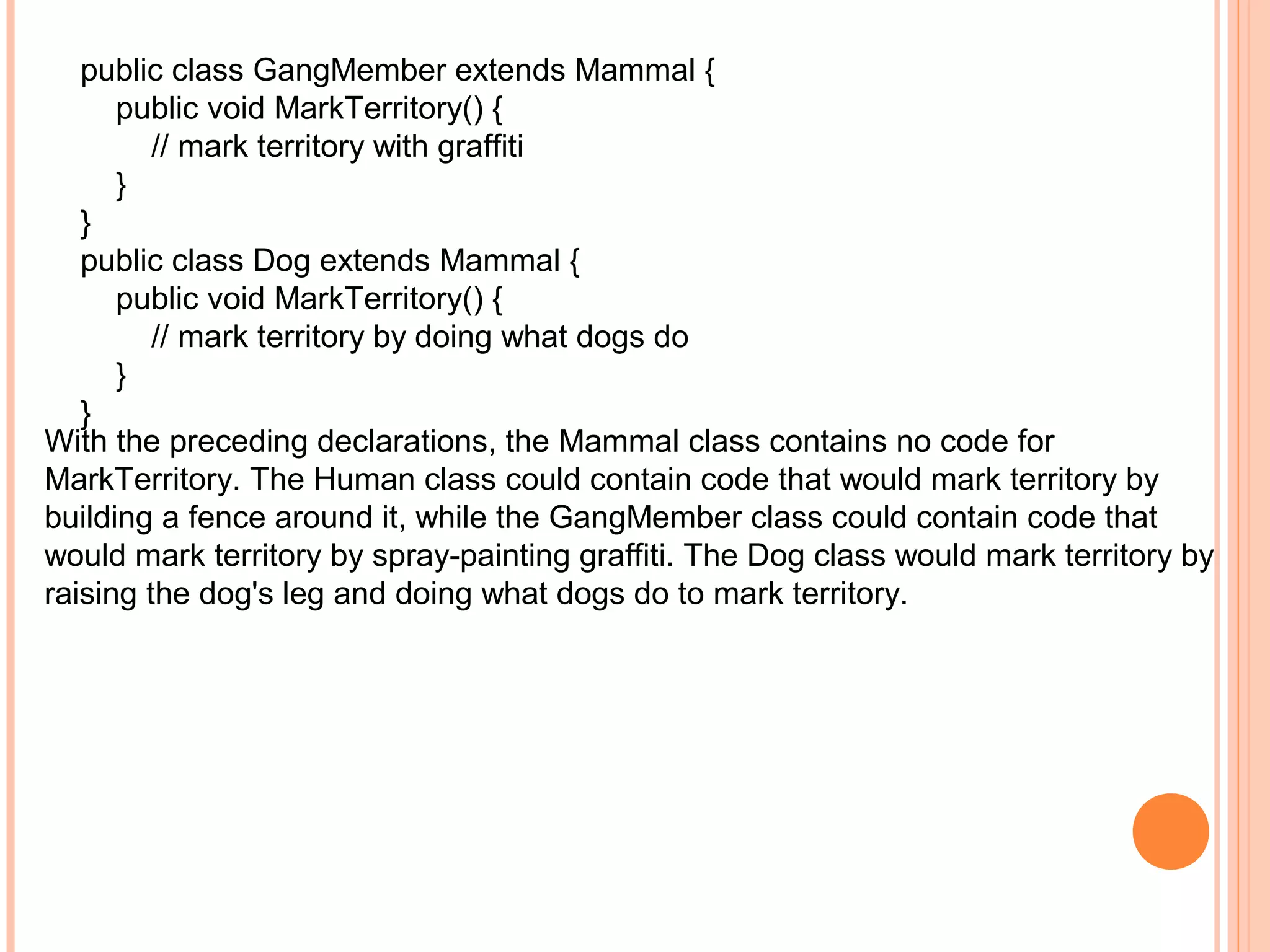 public class GangMember extends Mammal {
public void MarkTerritory() {
// mark territory with graffiti
}
}
public class Dog extends Mammal {
public void MarkTerritory() {
// mark territory by doing what dogs do
}
}
With the preceding declarations, the Mammal class contains no code for
MarkTerritory. The Human class could contain code that would mark territory by
building a fence around it, while the GangMember class could contain code that
would mark territory by spray-painting graffiti. The Dog class would mark territory by
raising the dog's leg and doing what dogs do to mark territory.

 