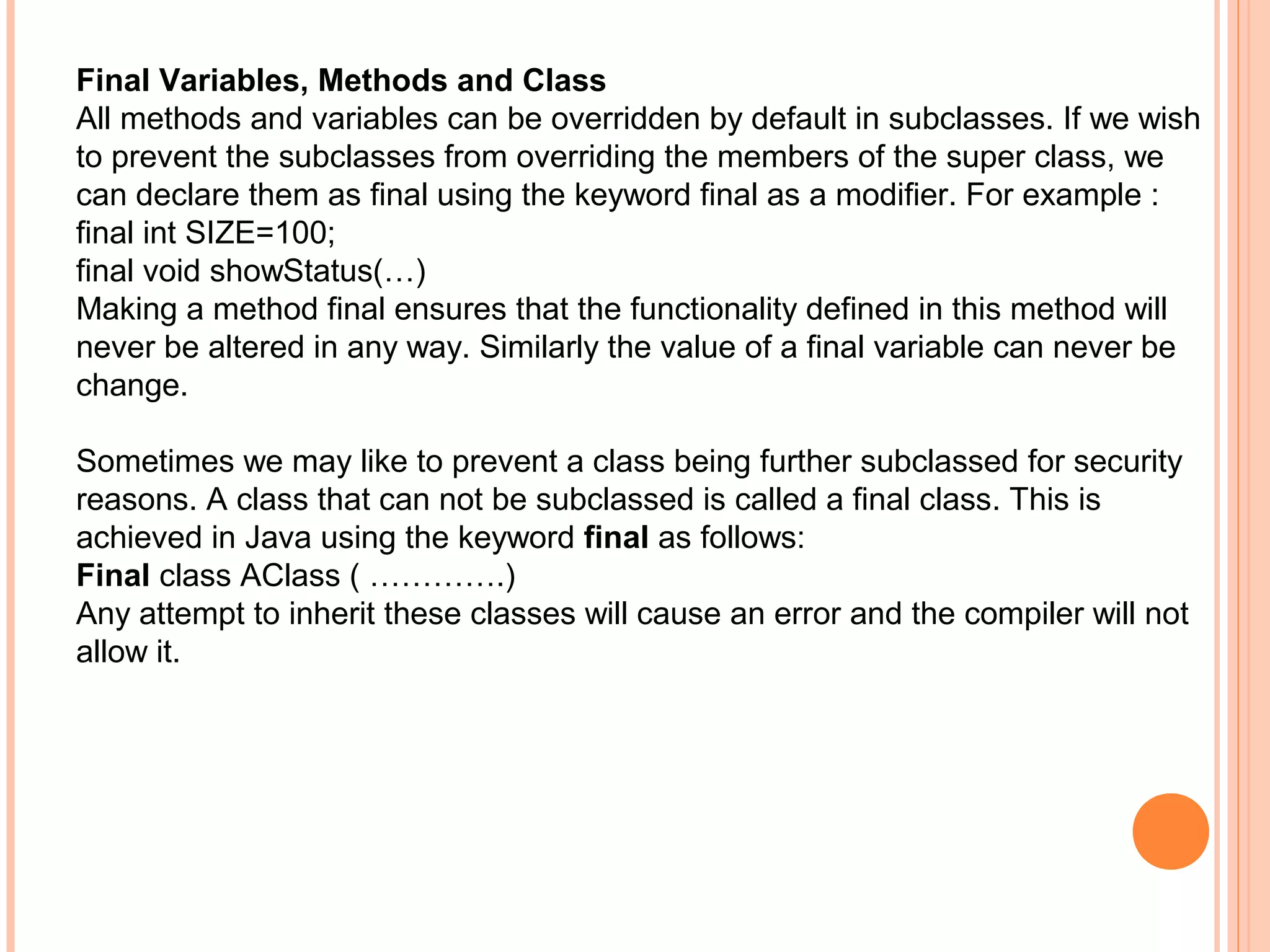Final Variables, Methods and Class
All methods and variables can be overridden by default in subclasses. If we wish
to prevent the subclasses from overriding the members of the super class, we
can declare them as final using the keyword final as a modifier. For example :
final int SIZE=100;
final void showStatus(…)
Making a method final ensures that the functionality defined in this method will
never be altered in any way. Similarly the value of a final variable can never be
change.
Sometimes we may like to prevent a class being further subclassed for security
reasons. A class that can not be subclassed is called a final class. This is
achieved in Java using the keyword final as follows:
Final class AClass ( ………….)
Any attempt to inherit these classes will cause an error and the compiler will not
allow it.

 