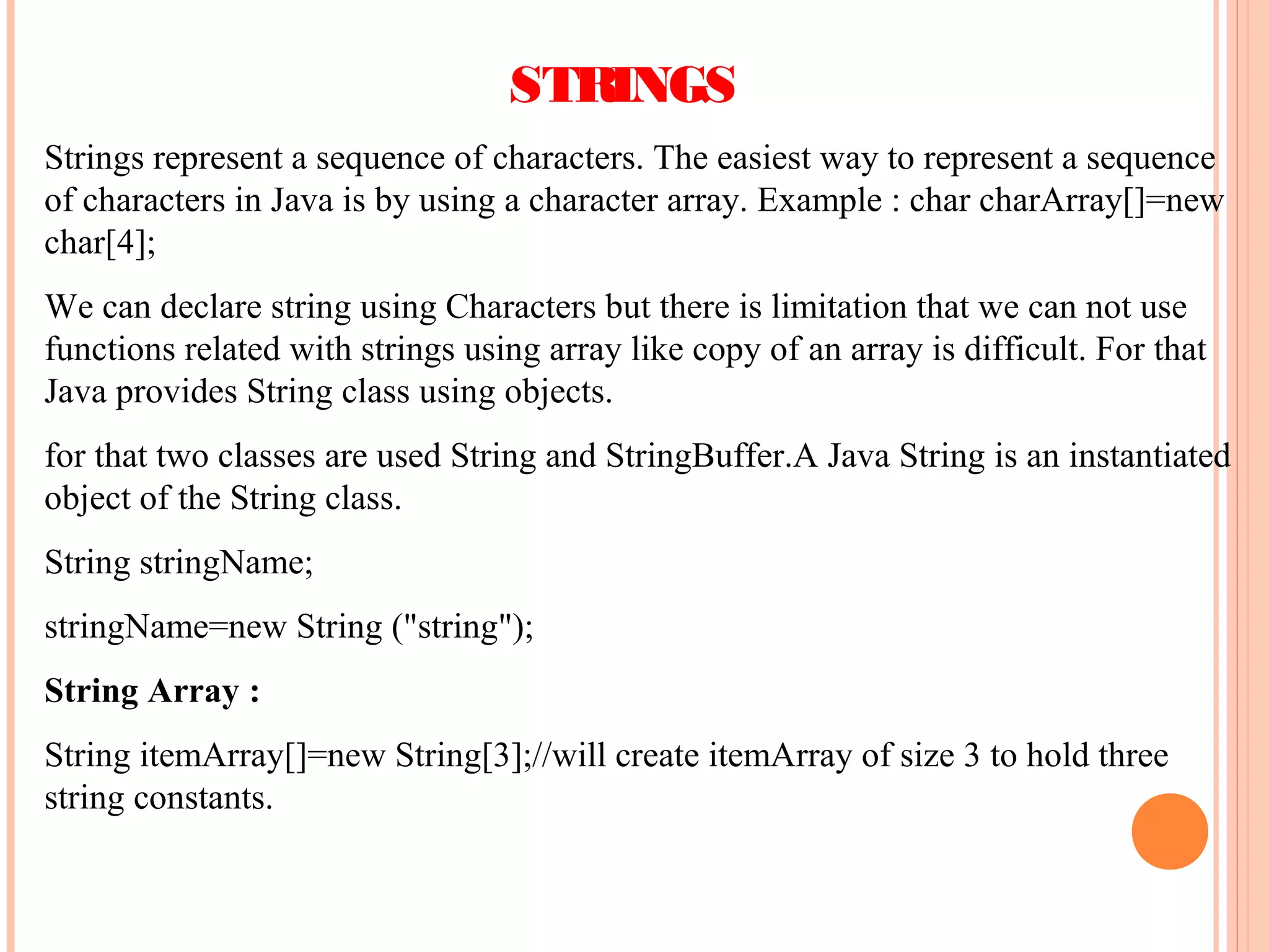 STRINGS
Strings represent a sequence of characters. The easiest way to represent a sequence
of characters in Java is by using a character array. Example : char charArray[]=new
char[4];
We can declare string using Characters but there is limitation that we can not use
functions related with strings using array like copy of an array is difficult. For that
Java provides String class using objects.
for that two classes are used String and StringBuffer.A Java String is an instantiated
object of the String class.
String stringName;
stringName=new String ("string");
String Array :
String itemArray[]=new String[3];//will create itemArray of size 3 to hold three
string constants.

 