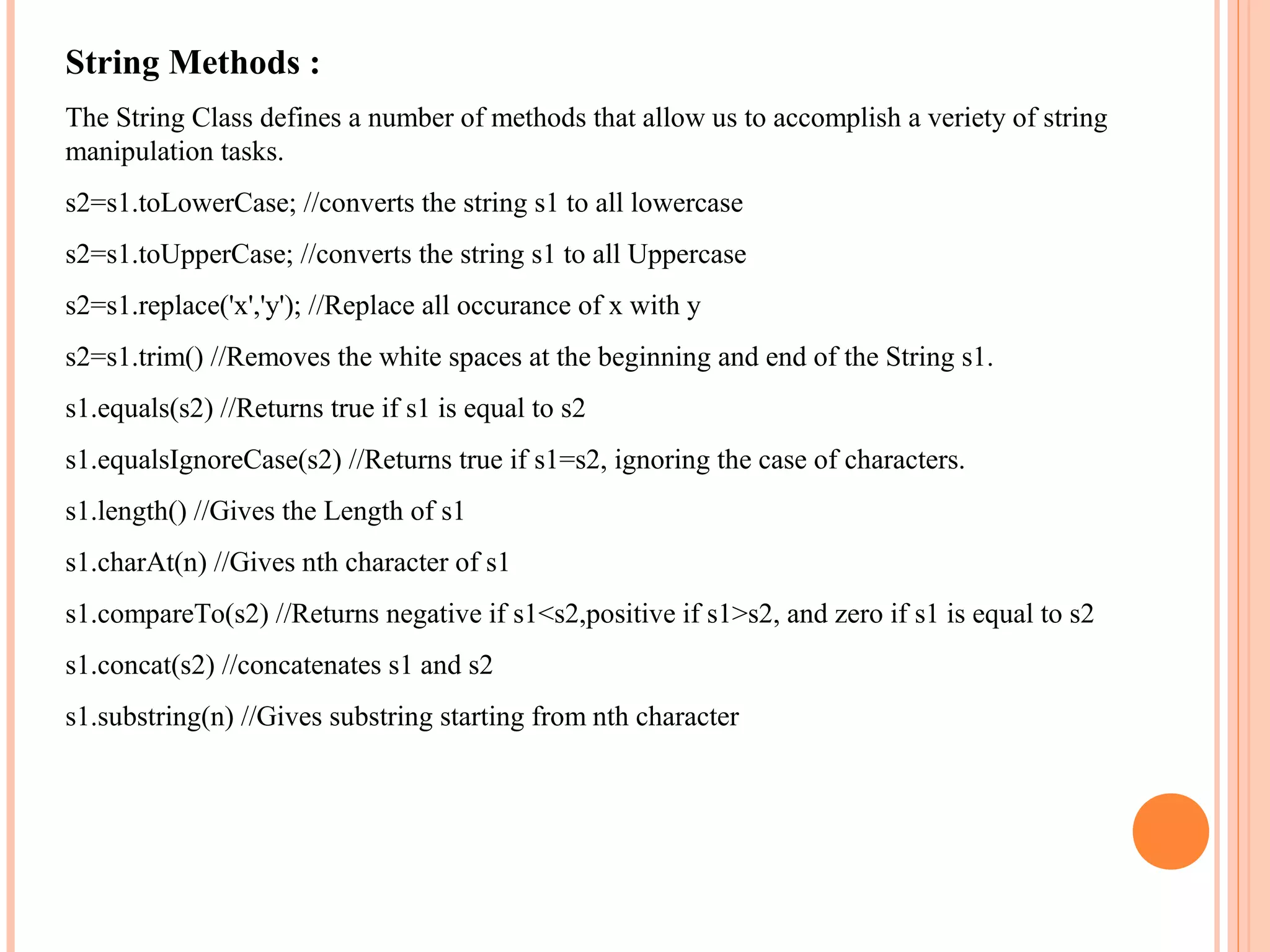 String Methods :
The String Class defines a number of methods that allow us to accomplish a veriety of string
manipulation tasks.
s2=s1.toLowerCase; //converts the string s1 to all lowercase
s2=s1.toUpperCase; //converts the string s1 to all Uppercase
s2=s1.replace('x','y'); //Replace all occurance of x with y
s2=s1.trim() //Removes the white spaces at the beginning and end of the String s1.
s1.equals(s2) //Returns true if s1 is equal to s2
s1.equalsIgnoreCase(s2) //Returns true if s1=s2, ignoring the case of characters.
s1.length() //Gives the Length of s1
s1.charAt(n) //Gives nth character of s1
s1.compareTo(s2) //Returns negative if s1<s2,positive if s1>s2, and zero if s1 is equal to s2
s1.concat(s2) //concatenates s1 and s2
s1.substring(n) //Gives substring starting from nth character

 