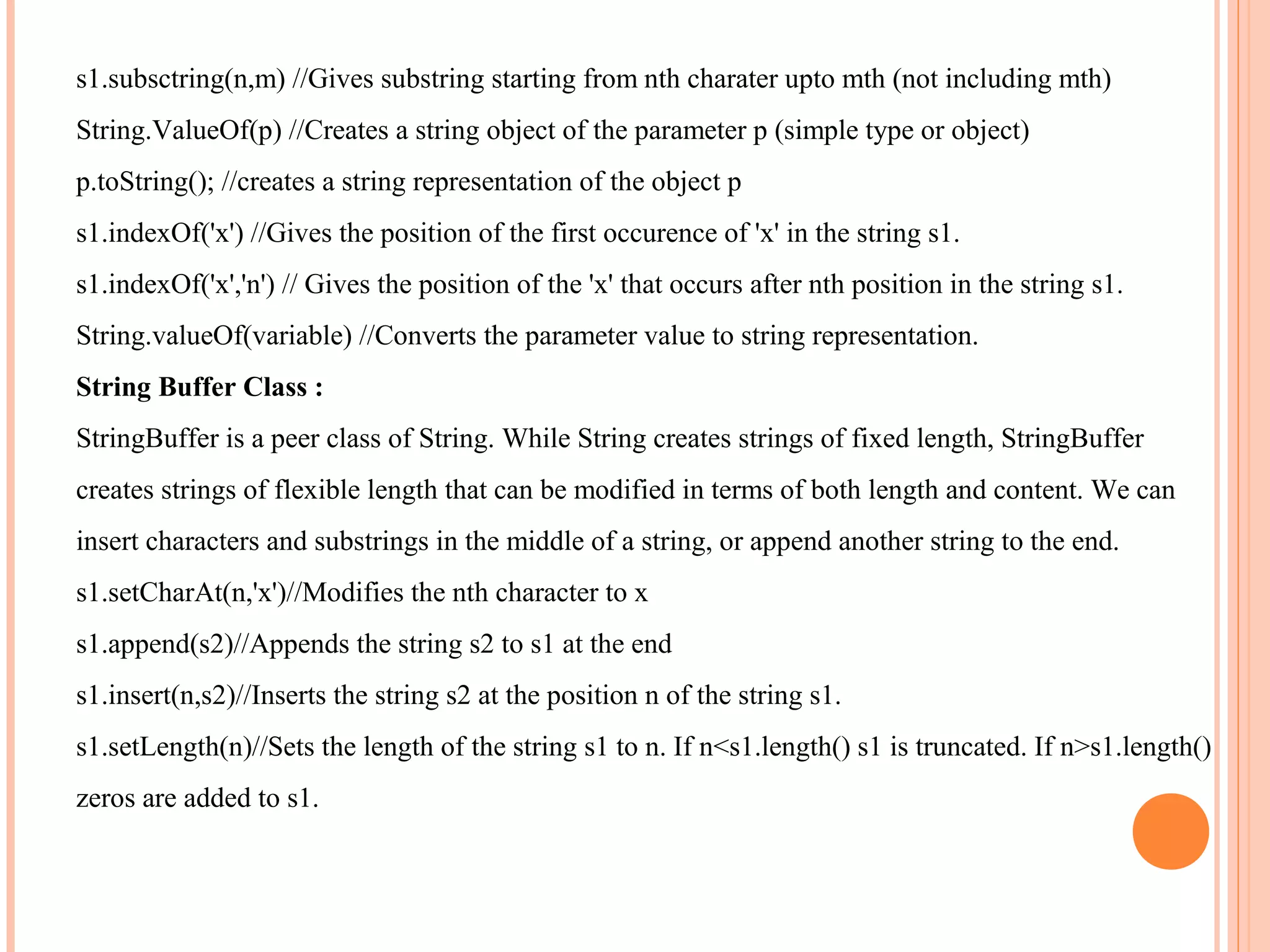 s1.subsctring(n,m) //Gives substring starting from nth charater upto mth (not including mth)
String.ValueOf(p) //Creates a string object of the parameter p (simple type or object)
p.toString(); //creates a string representation of the object p
s1.indexOf('x') //Gives the position of the first occurence of 'x' in the string s1.
s1.indexOf('x','n') // Gives the position of the 'x' that occurs after nth position in the string s1.
String.valueOf(variable) //Converts the parameter value to string representation.
String Buffer Class :
StringBuffer is a peer class of String. While String creates strings of fixed length, StringBuffer
creates strings of flexible length that can be modified in terms of both length and content. We can
insert characters and substrings in the middle of a string, or append another string to the end.
s1.setCharAt(n,'x')//Modifies the nth character to x
s1.append(s2)//Appends the string s2 to s1 at the end
s1.insert(n,s2)//Inserts the string s2 at the position n of the string s1.
s1.setLength(n)//Sets the length of the string s1 to n. If n<s1.length() s1 is truncated. If n>s1.length()
zeros are added to s1.

 