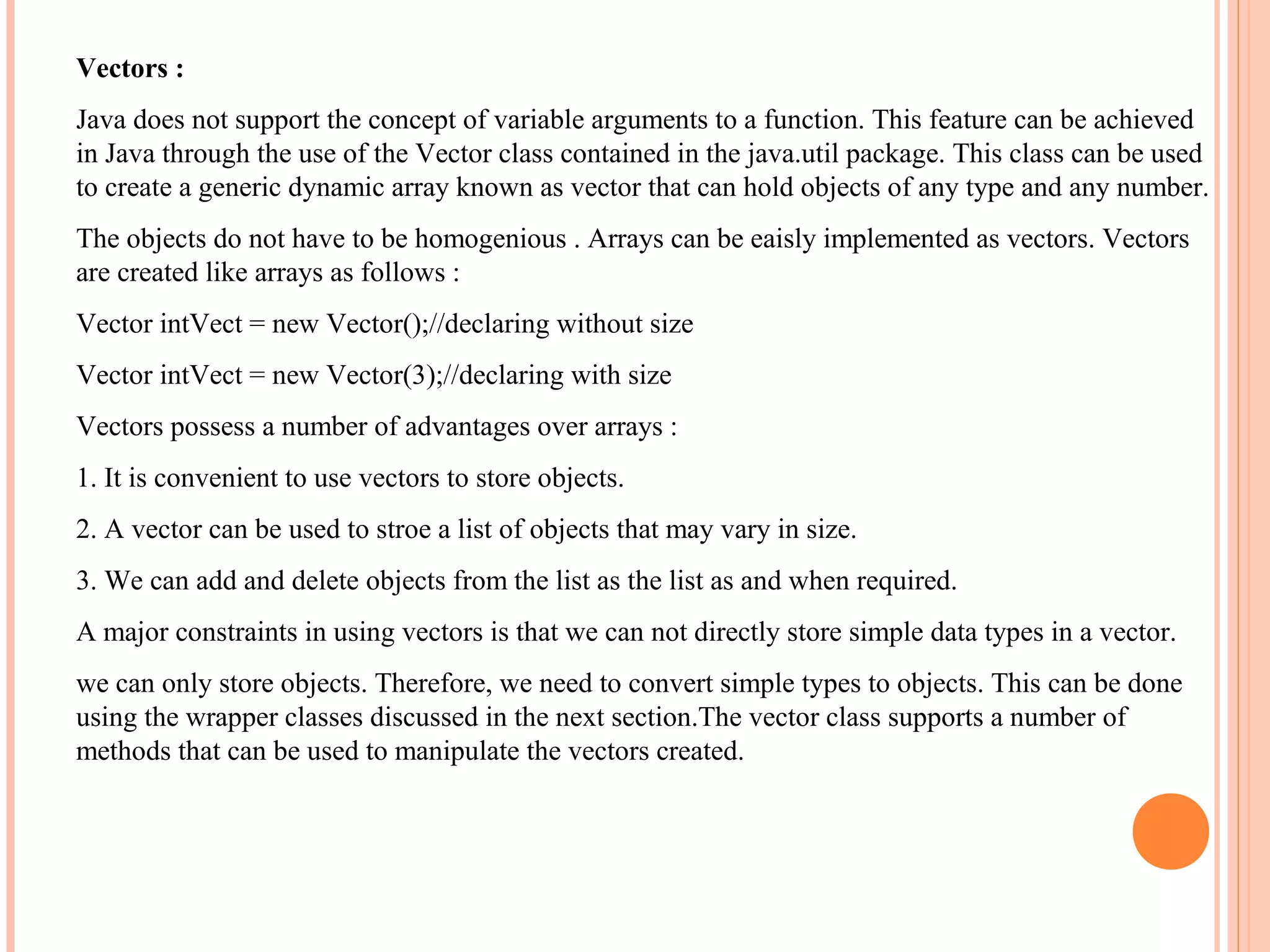 Vectors :
Java does not support the concept of variable arguments to a function. This feature can be achieved
in Java through the use of the Vector class contained in the java.util package. This class can be used
to create a generic dynamic array known as vector that can hold objects of any type and any number.
The objects do not have to be homogenious . Arrays can be eaisly implemented as vectors. Vectors
are created like arrays as follows :
Vector intVect = new Vector();//declaring without size
Vector intVect = new Vector(3);//declaring with size
Vectors possess a number of advantages over arrays :
1. It is convenient to use vectors to store objects.
2. A vector can be used to stroe a list of objects that may vary in size.
3. We can add and delete objects from the list as the list as and when required.
A major constraints in using vectors is that we can not directly store simple data types in a vector.
we can only store objects. Therefore, we need to convert simple types to objects. This can be done
using the wrapper classes discussed in the next section.The vector class supports a number of
methods that can be used to manipulate the vectors created.

 
