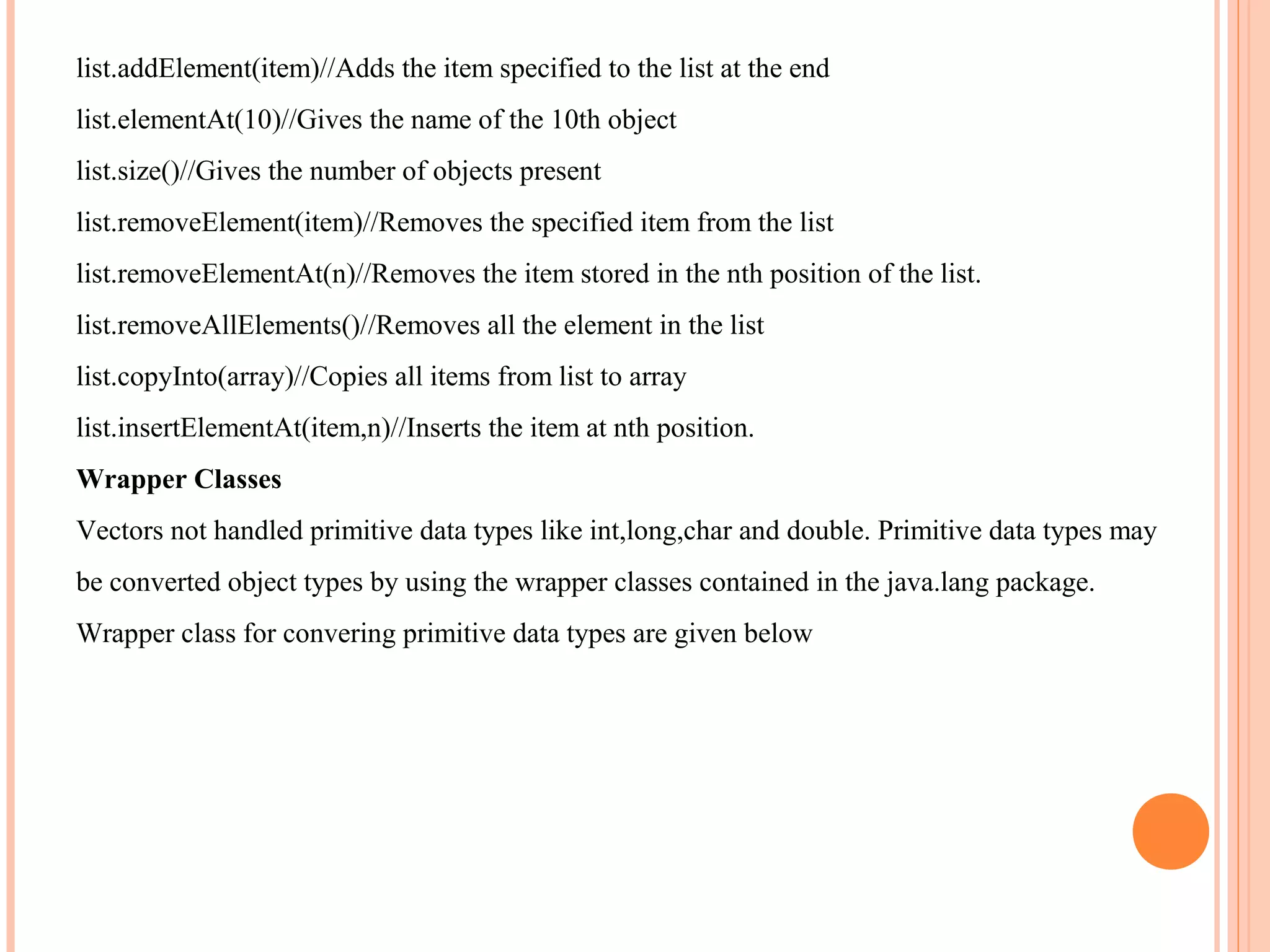 list.addElement(item)//Adds the item specified to the list at the end
list.elementAt(10)//Gives the name of the 10th object
list.size()//Gives the number of objects present
list.removeElement(item)//Removes the specified item from the list
list.removeElementAt(n)//Removes the item stored in the nth position of the list.
list.removeAllElements()//Removes all the element in the list
list.copyInto(array)//Copies all items from list to array
list.insertElementAt(item,n)//Inserts the item at nth position.
Wrapper Classes
Vectors not handled primitive data types like int,long,char and double. Primitive data types may
be converted object types by using the wrapper classes contained in the java.lang package.
Wrapper class for convering primitive data types are given below

 